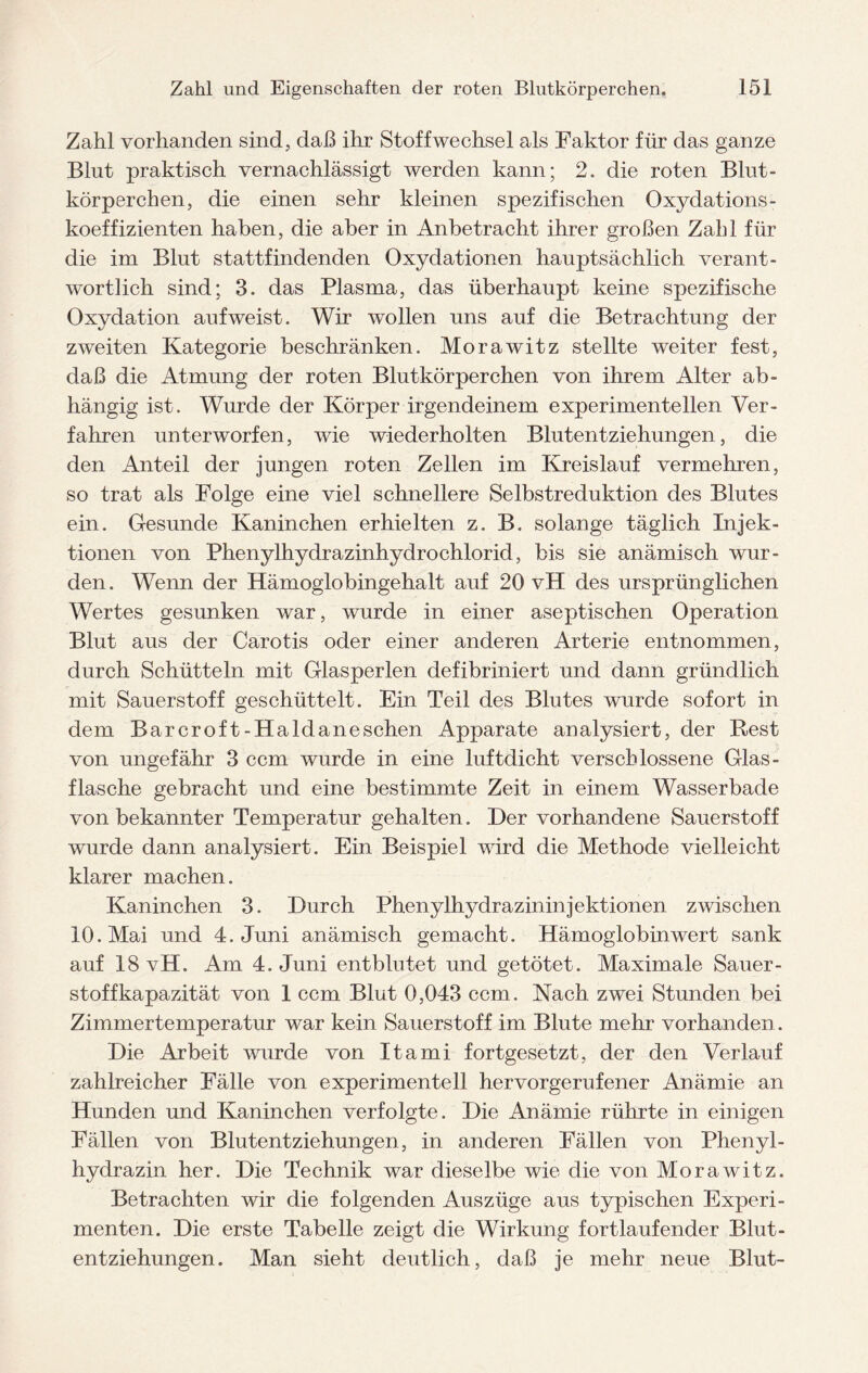 Zahl vorhanden sind, daß ihr Stoffwechsel als Faktor für das ganze Blut praktisch vernachlässigt werden kann; 2. die roten Blut¬ körperchen, die einen sehr kleinen spezifischen Oxydations- koeffizienten haben, die aber in Anbetracht ihrer großen Zahl für die im Blut stattfindenden Oxydationen hauptsächlich verant¬ wortlich sind; 3. das Plasma, das überhaupt keine spezifische Oxydation aufweist. Wir wollen uns auf die Betrachtung der zweiten Kategorie beschränken. Morawitz stellte weiter fest, daß die Atmung der roten Blutkörperchen von ihrem Alter ab¬ hängig ist. Wurde der Körper irgendeinem experimentellen Ver¬ fahren unterworfen, wie wiederholten Blutentziehungen, die den Anteil der jungen roten Zellen im Kreislauf vermehren, so trat als Folge eine viel schnellere Selbstreduktion des Blutes ein. Gesunde Kaninchen erhielten z. B. solange täglich Injek¬ tionen von Phenylhydrazinhydrochlorid, bis sie anämisch wur¬ den. Wenn der Hämoglobingehalt auf 20 vH des ursprünglichen Wertes gesunken war, wurde in einer aseptischen Operation Blut aus der Carotis oder einer anderen Arterie entnommen, durch Schütteln mit Glasperlen defibriniert und dann gründlich mit Sauerstoff geschüttelt. Ein Teil des Blutes wurde sofort in dem Bar croft-Haidaneschen Apparate analysiert, der Pest von ungefähr 3 ccm wurde in eine luftdicht verschlossene Glas- flasche gebracht und eine bestimmte Zeit in einem Wasserbade von bekannter Temperatur gehalten. Der vorhandene Sauerstoff wurde dann analysiert. Ein Beispiel wird die Methode vielleicht klarer machen. Kaninchen 3. Durch Phenylhydrazininjektionen zwischen 10. Mai und 4. Juni anämisch gemacht. Hämoglobinwert sank auf 18 vH. Am 4. Juni entblutet und getötet. Maximale Sauer- stoffkapazität von 1 ccm Blut 0,043 ccm. Nach zwei Stunden bei Zimmertemperatur war kein Sauerstoff im Blute mehr vorhanden. Die Arbeit wurde von Itami fortgesetzt, der den Verlauf zahlreicher Fälle von experimentell hervorgerufener Anämie an Hunden und Kaninchen verfolgte. Die Anämie rührte in einigen Fällen von Blutentziehungen, in anderen Fällen von Phenyl¬ hydrazin her. Die Technik war dieselbe wie die von Morawitz. Betrachten wir die folgenden Auszüge aus typischen Experi¬ menten. Die erste Tabelle zeigt die Wirkung fortlaufender Blut¬ entziehungen. Man sieht deutlich, daß je mehr neue Blut-