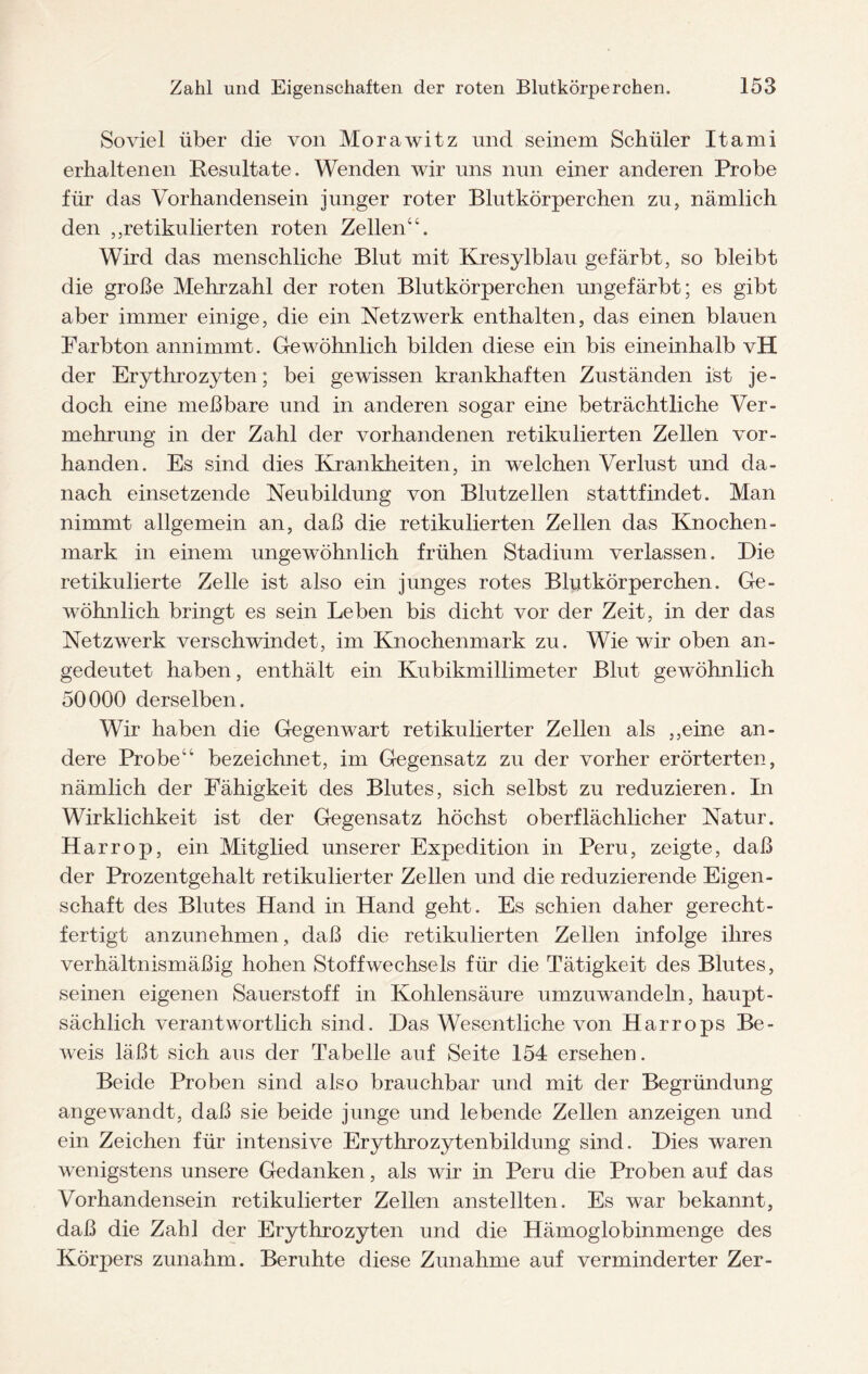Soviel über die von Morawitz und seinem Schüler Itami erhaltenen Resultate. Wenden wir uns nun einer anderen Probe für das Vorhandensein junger roter Blutkörperchen zu, nämlich den ,,retikulierten roten Zellen“. Wird das menschliche Blut mit Kresylblau gefärbt, so bleibt die große Mehrzahl der roten Blutkörperchen ungefärbt; es gibt aber immer einige, die ein Netzwerk enthalten, das einen blauen Farbton annimmt. Gewöhnlich bilden diese ein bis eineinhalb vH der Erythrozyten; bei gewissen krankhaften Zuständen ist je¬ doch eine meßbare und in anderen sogar eine beträchtliche Ver¬ mehrung in der Zahl der vorhandenen retikulierten Zellen vor¬ handen. Es sind dies Krankheiten, in welchen Verlust und da¬ nach einsetzende Neubildung von Blutzellen stattfindet. Man nimmt allgemein an, daß die retikulierten Zellen das Knochen¬ mark in einem ungewöhnlich frühen Stadium verlassen. Die retikulierte Zelle ist also ein junges rotes Blutkörperchen. Ge¬ wöhnlich bringt es sein Leben bis dicht vor der Zeit, in der das Netzwerk verschwindet, im Knochenmark zu. Wie wir oben an¬ gedeutet haben, enthält ein Kubikmillimeter Blut gewöhnlich 50000 derselben. Wir haben die Gegenwart retikulierter Zellen als ,,eine an¬ dere Probe“ bezeichnet, im Gegensatz zu der vorher erörterten, nämlich der Fähigkeit des Blutes, sich selbst zu reduzieren. In Wirklichkeit ist der Gegensatz höchst oberflächlicher Natur. Harrop, ein Mitglied unserer Expedition in Peru, zeigte, daß der Prozentgehalt retikulierter Zellen und die reduzierende Eigen¬ schaft des Blutes Hand in Hand geht. Es schien daher gerecht¬ fertigt anzunehmen, daß die retikulierten Zellen infolge ihres verhältnismäßig hohen Stoffwechsels für die Tätigkeit des Blutes, seinen eigenen Sauerstoff in Kohlensäure umzuwandeln, haupt¬ sächlich verantwortlich sind. Das Wesentliche von Harrops Be¬ weis läßt sich aus der Tabelle auf Seite 154 ersehen. Beide Proben sind also brauchbar und mit der Begründung angewandt, daß sie beide junge und lebende Zellen anzeigen und ein Zeichen für intensive Erythrozytenbildung sind. Dies waren wenigstens unsere Gedanken, als wir in Peru die Proben auf das Vorhandensein retikulierter Zellen anstellten. Es war bekannt, daß die Zahl der Erythrozyten und die Hämoglobinmenge des Körpers zunahm. Beruhte diese Zunahme auf verminderter Zer-