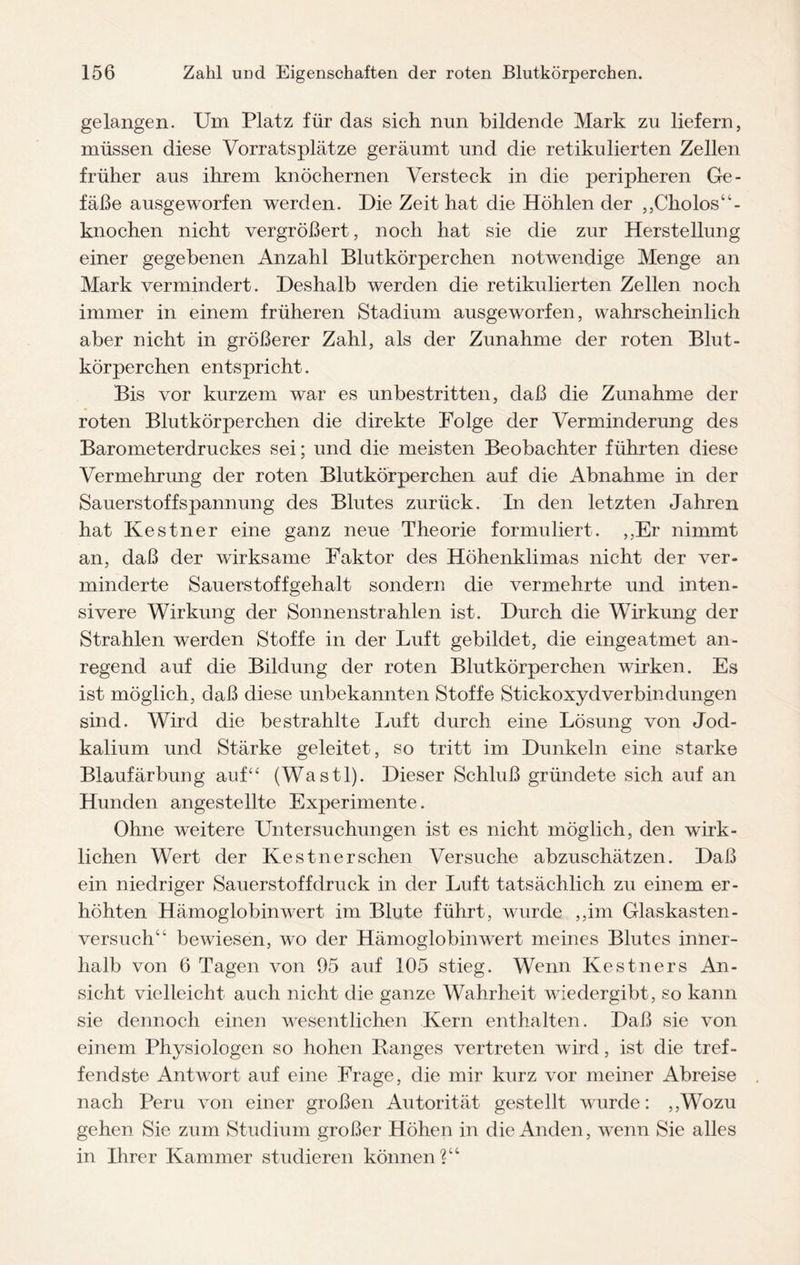 gelangen. Um Platz für das sich nun bildende Mark zu liefern, müssen diese Vorratsplätze geräumt und die retikulierten Zellen früher aus ihrem knöchernen Versteck in die peripheren Ge¬ fäße ausgeworfen werden. Die Zeit hat die Höhlen der ,,Cholos“- knochen nicht vergrößert, noch hat sie die zur Herstellung einer gegebenen Anzahl Blutkörperchen notwendige Menge an Mark vermindert. Deshalb werden die retikulierten Zellen noch immer in einem früheren Stadium ausgeworfen, wahrscheinlich aber nicht in größerer Zahl, als der Zunahme der roten Blut¬ körperchen entspricht. Bis vor kurzem war es unbestritten, daß die Zunahme der roten Blutkörperchen die direkte Folge der Verminderung des Barometerdruckes sei; und die meisten Beobachter führten diese Vermehrung der roten Blutkörperchen auf die Abnahme in der Sauerstoffspannung des Blutes zurück. In den letzten Jahren hat Kestner eine ganz neue Theorie formuliert. ,,Er nimmt an, daß der wirksame Faktor des Höhenklimas nicht der ver¬ minderte Sauerstoffgehalt sondern die vermehrte und inten¬ sivere Wirkung der Sonnenstrahlen ist. Durch die Wirkung der Strahlen werden Stoffe in der Luft gebildet, die eingeatmet an¬ regend auf die Bildung der roten Blutkörperchen wirken. Es ist möglich, daß diese unbekannten Stoffe Stickoxydverbindungen sind. Wird die bestrahlte Luft durch eine Lösung von Jod¬ kalium und Stärke geleitet, so tritt im Dunkeln eine starke Blaufärbung auf“ (Wastl). Dieser Schluß gründete sich auf an Hunden angestellte Experimente. Ohne weitere Untersuchungen ist es nicht möglich, den wirk¬ lichen Wert der Kestner sehen Versuche abzuschätzen. Daß ein niedriger Sauerstoff druck in der Luft tatsächlich zu einem er¬ höhten Hämoglobinwert im Blute führt, wurde ,,im Glaskasten - versuch“ bewiesen, wo der Hämoglobinwert meines Blutes inner¬ halb von 6 Tagen von 95 auf 105 stieg. Wenn Kestners An¬ sicht vielleicht auch nicht die ganze Wahrheit wiedergibt, so kann sie dennoch einen wesentlichen Kern enthalten. Daß sie von einem Physiologen so hohen Banges vertreten wird, ist die tref¬ fendste Antwort auf eine Frage, die mir kurz vor meiner Abreise nach Peru von einer großen Autorität gestellt wurde: ,,Wozu gehen Sie zum Studium großer Höhen in die Anden, wenn Sie alles in Ihrer Kammer studieren können?“