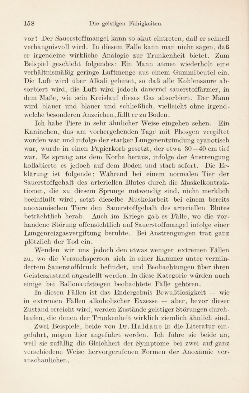 vor? Der Sauerstoffmangel kann so akut eintreten, daß er schnell verhängnisvoll wird. In diesem Falle kann man nicht sagen, daß er irgendeine wirkliche Analogie zur Trunkenheit bietet. Zum Beispiel geschieht folgendes: Ein Mann atmet wiederholt eine verhältnismäßig geringe Luftmenge aus einem Gummibeutel ein. Die Luft wird über Alkali geleitet, so daß alle Kohlensäure ab¬ sorbiert wird, die Luft wird jedoch dauernd Sauerstoff ärmer, in dem Maße, wie sein Kreislauf dieses Gas absorbiert. Der Mann wird blauer und blauer und schließlich, vielleicht ohne irgend¬ welche besonderen Anzeichen, fällt er zu Boden. Ich habe Tiere in sehr ähnlicher Weise eingehen sehen. Ein Kaninchen, das am vorhergehenden Tage mit Phosgen vergiftet worden war und infolge der starken Lungenentzündung cyanotisch war, wurde in einen Papierkorb gesetzt, der etwa 30—40 cm tief war. Es sprang aus dem Korbe heraus, infolge der Anstrengung kollabierte es jedoch auf dem Boden und starb sofort. Die Er¬ klärung ist folgende: Während bei einem normalen Tier der Sauerstoffgehalt des arteriellen Blutes durch die Muskelkontrak¬ tionen, die zu diesem Sprunge notwendig sind, nicht merklich beeinflußt wird, setzt dieselbe Muskelarbeit bei einem bereits anoxämischen Tiere den Sauerstoffgehalt des arteriellen Blutes beträchtlich herab. Auch im Kriege gab es Fälle, wo die vor¬ handene Störung offensichtlich auf Sauerstoffmangel infolge einer Lungenreizgasvergiftung beruhte. Bei Anstrengungen trat ganz plötzlich der Tod ein. Wenden wir uns jedoch den etwas weniger extremen Fällen zu, wo die Versuchsperson sich in einer Kammer unter vermin¬ dertem Sauerstoffdruck befindet, und Beobachtungen über ihren Geisteszustand angestellt werden. In diese Kategorie würden auch einige bei Ballonaufstiegen beobachtete Fälle gehören. In diesen Fällen ist das Endergebnis Bewußtlosigkeit — wie in extremen Fällen alkoholischer Exzesse — aber, bevor dieser Zustand erreicht wird, werden Zustände geistiger Störungen durch¬ laufen, die denen der Trunkenheit wirklich ziemlich ähnlich sind. Zwei Beispiele, beide von Dr. Haldane in die Literatur ein- geführt, mögen hier angeführt werden. Ich führe sie beide an, weil sie zufällig die Gleichheit der Symptome bei zwei auf ganz verschiedene Weise hervorgerufenen Formen der Anoxämie ver¬ anschaulichen.