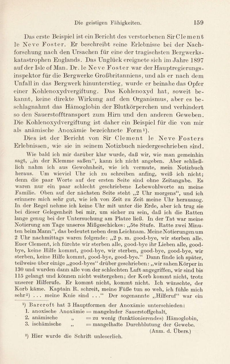Das erste Beispiel ist ein Bericht des verstorbenen Sir Cie ment le Neve Foster. Er beschreibt seine Erlebnisse bei der Nach¬ forschung nach den Ursachen für eine der tragischsten Bergwerks¬ katastrophen Englands. Das Unglück ereignete sich im Jahre 1897 auf der Isle of Man. Dr.leNeve Foster war der Hauptregierungs- inspektor für die Bergwerke Großbritanniens, und als er nach dem Unfall in das Bergwerk hinunterstieg, wurde er beinahe das Opfer einer Kohlenoxyd Vergiftung. Das Kohlenoxyd hat, soweit be¬ kannt, keine direkte Wirkung auf den Organismus, aber es be¬ schlagnahmt das Hämoglobin der Blutkörperchen und verhindert so den Sauerstofftransport zum Hirn und den anderen Geweben. Die Kohlenoxydvergiftung ist daher ein Beispiel für die von mir als anämische Anoxämie bezeichnete Form* 1). Dies ist der Bericht von Sir Clement le Neve Fosters Erlebnissen, wie sie in seinem Notizbuch niedergeschrieben sind. Wie bald ich mir darüber klar wurde, daß wir, wie man gemeinhin sagt, ,,in der Klemme saßen“, kann ich nicht angeben. Aber schließ¬ lich nahm ich aus Gewohnheit, wie ich vermute, mein Notizbuch heraus. Um wieviel Uhr ich zu schreiben anfing, weiß ich nicht; denn die paar Worte auf der ersten Seite sind ohne Zeitangabe. Es waren nur ein paar schlecht geschriebene Lebewohlworte an meine Familie. Oben auf der nächsten Seite steht „2 Uhr morgens“, und ich erinnere mich sehr gut, wie ich von Zeit zu Zeit meine Uhr herauszog. In der Regel nehme ich keine Uhr mit unter die Erde, aber ich trug sie bei dieser Gelegenheit bei mir, um sicher zu sein, daß ich die Ratten lange genug bei der Untersuchung am Platze ließ. In der Tat war meine Notierung am Tage unseres Mißgeschickes: „5te Stufe. Ratte zwei Minu¬ ten beimMann“, das bedeutet neben demLeichnam. Meine Notierungen um 2 Uhr nachmittags waren folgende: „2 p. m. good-bye, wir sterben alle. Euer Clement, ich fürchte wir sterben alle, good-bye ihr Lieben alle, good¬ bye, keine Hilfe kommt, good-bye, wir sterben, good-bye, good-bye, wir sterben, keine Hilfe kommt, good-bye, good-bye,“ Dann finde ich später, teilweise über einige „good-byes“ drüber geschrieben: „wir sahenKörper in 130 und wurden dann alle von der schlechten Luft angegriffen, wir sind bis 115 gelangt und können nicht weitergehen; der Korb kommt nicht, trotz unserer Hilferufe. Er kommt nicht, kommt nicht. Ich wünschte, der Korb käme. Kaptain R. schreit, meine Füße tun so weh, ich fühle mich sehr2 3) . . . meine Knie sind . . ,“ Der sogenannte „Hilferuf“ war ein 9 Barcroft hat 3 Hauptformen der Anoxämie unterschieden: 1. anoxische Anoxämie = mangelnder Sauerstoffgehalt, 2. anämische „ = zu wenig (funktionierendes) Hämoglobin, 3. ischämische ,, — mangelhafte Durchblutung der Gewebe. (Anm. d. Übers.) 2) Hier wurde die Schrift unleserlich.