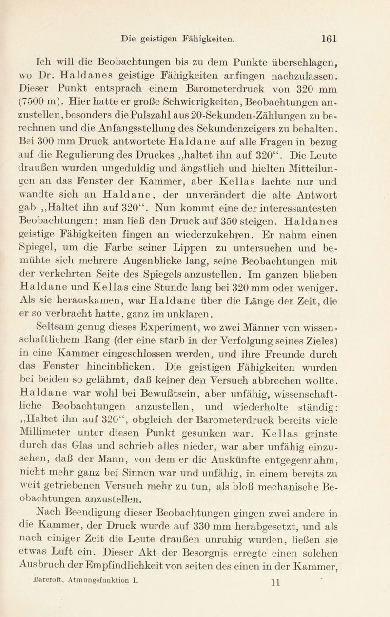 Ich will die Beobachtungen bis zu dem Punkte überschlagen, wo Dr. Haldanes geistige Fähigkeiten anfingen nachzulassen. Dieser Punkt entsprach einem Barometerdruck von 320 mm (7500 m). Hier hatte er große Schwierigkeiten, Beobachtungen an¬ zustellen, besonders die Pulszahl aus20-Sekunden-Zählungen zu be¬ rechnen und die Anfangsstellung des Sekundenzeigers zu behalten. Bei 300 mm Druck antwortete Haldane auf alle Fragen in bezug auf die Regulierung des Druckes ,,haltet ihn auf 320“. Die Leute draußen wurden ungeduldig und ängstlich und hielten Mitteilun¬ gen an das Fenster der Kammer, aber Kellas lachte nur und wandte sich an Haldane, der unverändert die alte Antwort gab ,,Haltet ihn auf 320“. Nun kommt eine der interessantesten Beobachtungen: man ließ den Druck auf 350 steigen. Haldanes geistige Fähigkeiten fingen an wiederzukehren. Er nahm einen Spiegel, um die Farbe seiner Lippen zu untersuchen und be¬ mühte sich mehrere Augenblicke lang, seine Beobachtungen mit der verkehrten Seite des Spiegels anzustellen. Im ganzen blieben Haldane und Kellas eine Stunde lang bei 320 mm oder weniger. Als sie herauskamen, war Haldane über die Länge der Zeit, die er so verbracht hatte, ganz im unklaren. Seltsam genug dieses Experiment, wo zwei Männer von wissen¬ schaftlichem Rang (der eine starb in der Verfolgung seines Zieles) in eine Kammer eingeschlossen werden, und ihre Freunde durch das Fenster hineinblicken. Die geistigen Fähigkeiten wurden bei beiden so gelähmt, daß keiner den Versuch abbrechen wollte. Haldane war wohl bei Bewußtsein, aber unfähig, wissenschaft¬ liche Beobachtungen anzustellen, und wiederholte ständig: ,,Haltet ihn auf 320“, obgleich der Barometerdruck bereits viele Millimeter unter diesen Punkt gesunken war. Kellas grinste durch das Glas und schrieb alles nieder, war aber unfähig einzu¬ sehen, daß der Mann, von dem er die Auskünfte entgegennahm, nicht mehr ganz bei Sinnen war und unfähig, in einem bereits zu weit getriebenen Versuch mehr zu tun, als bloß mechanische Be¬ obachtungen anzustellen. Nach Beendigung dieser Beobachtungen gingen zwei andere in die Kammer, der Druck wurde auf 330 mm herabgesetzt, und als nach einiger Zeit die Leute draußen unruhig wurden, ließen sie etwas Luft ein. Dieser Akt der Besorgnis erregte einen solchen Ausbruch der Empfindlichkeit von seiten des einen in der Kammer, Barcroft. Atmungsfunktion I. 11