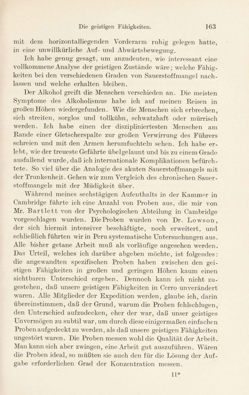 mit dem horizontalliegenden Vorderarm ruhig gelegen hatte, in eine unwillkürliche Auf- und Abwärtsbewegung. Ich habe genug gesagt, um anzudeuten, wie interessant eine vollkommene Analyse der geistigen Zustände wäre; welche Fähig¬ keiten bei den verschiedenen Graden von Sauerstoffmangel nach- lassen und welche erhalten bleiben. Der Alkohol greift die Menschen verschieden an. Die meisten Symptome des Alkoholismus habe ich auf meinen Reisen in großen Höhen wiedergefunden. Wie die Menschen sich erbrechen, sich streiten, sorglos und tollkühn, schwatzhaft oder mürrisch werden. Ich habe einen der diszipliniertesten Menschen am Rande einer Gletscherspalte zur großen Verwirrung des Führers schreien und mit den Armen herumfuchteln sehen. Ich habe er¬ lebt, wie der treueste Gefährte übelgelaunt und bis zu einem Grade ausfallend wurde, daß ich internationale Komplikationen befürch¬ tete. So viel über die Analogie des akuten Sauerstoffmangels mit der Trunkenheit. Gehen wir zum Vergleich des chronischen Sauer¬ stoffmangels mit der Müdigkeit über. Während meines sechstägigen Aufenthalts in der Kammer in Cambridge führte ich eine Anzahl von Proben aus, die mir von Mr. Bartlett von der Psychologischen Abteilung in Cambridge vorgeschlagen wurden. Die Proben wurden von Dr. Lowson, der sich hiermit intensiver beschäftigte, noch erweitert, und schließlich führten wir in Peru systematische Untersuchungen aus. Alle bisher getane Arbeit muß als vorläufige angesehen werden. Das Urteil, welches ich darüber abgeben möchte, ist folgendes: die angewandten spezifischen Proben haben zwischen den gei¬ stigen Fähigkeiten in großen und geringen Höhen kaum einen sichtbaren Unterschied ergeben. Dennoch kann ich nicht zu- gestehen, daß unsere geistigen Fähigkeiten in Cerro unverändert waren. Alle Mitglieder der Expedition werden, glaube ich, darin übereinstimmen, daß der Grund, warum die Proben fehlschlugen, den Unterschied aufzudecken, eher der war, daß unser geistiges Unvermögen zu subtil war, um durch diese einigermaßen einfachen Proben auf gedeckt zu werden, als daß unsere geistigen Fähigkeiten ungestört waren. Die Proben messen wohl die Qualität der Arbeit. Man kann sich aber zwingen, eine Arbeit gut auszuführen. Wären die Proben ideal, so müßten sie auch den für die Lösung der Auf¬ gabe erforderlichen Grad der Konzentration messen. 11*