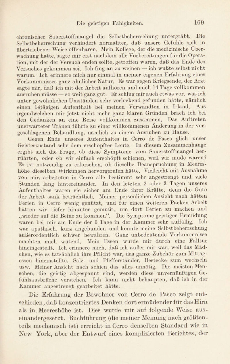 chronischer Sauerstoffmangel die Selbstbeherrschung untergräbt. Die Selbstbeherrschung verhindert normaliter, daß unsere Gefühle sich in übertriebener Weise offenbaren. Mein Kollege, der die medizinische Über¬ wachung hatte, sagte mir erst nachdem alle Vorbereitungen für die Opera¬ tion, mit der der Versuch enden sollte, getroffen waren, daß das Ende des Versuches gekommen sei. Ich fing an zu weinen — ich wußte selbst nicht warum. Ich erinnere mich nur einmal in meiner eigenen Erfahrung eines Vorkommnisses ganz ähnlicher Natur. Es war gegen Kriegsende, der Arzt sagte mir, daß ich mit der Arbeit aufhören und mich 14 Tage vollkommen ausruhen müsse — so weit ganz gut. Er schlug mir auch etwas vor, was ich unter gewöhnlichen Umständen sehr verlockend gefunden hätte, nämlich einen 14tägigen Aufenthalt bei meinen Verwandten in Irland. Aus irgendwelchen mir jetzt nicht mehr ganz klaren Gründen brach ich bei den Gedanken an eine Reise vollkommen zusammen. Das Auftreten unerwarteter Tränen führte zu einer willkommenen Änderung in der vor¬ geschlagenen Behandlung, nämlich zu einem Ausruhen zu Hause. Gegen Ende unseres Aufenthaltes in Cerro de Paseo glich unser Geisteszustand sehr dem erschöpfter Leute. In diesem Zusammenhänge ergibt sich die Frage, ob diese Symptome vom Sauerstoffmangel her¬ rührten, oder ob wir einfach erschöpft schienen, weil wir müde waren? Es ist notwendig zu erforschen, ob dieselbe Beanspruchung in Meeres¬ höhe dieselben Wirkungen hervorgerufen hätte. Vielleicht mit Ausnahme von mir, arbeiteten in Cerro alle bestimmt sehr angestrengt und viele Stunden lang hintereinander. In den letzten 2 oder 3 Tagen unseres Aufenthaltes waren sie sicher am Ende ihrer Kräfte, denn die Güte der Arbeit sank beträchtlich. Meiner persönlichen Ansicht nach hätten Ferien in Cerro wenig genützt, und für einen weiteren Packen Arbeit hätten wir tiefer hinunter gemußt, um dort Ferien zu machen und „wieder auf die Beine zu kommen“. Die Symptome geistiger Ermüdung waren bei mir am Ende der 6 Tage in der Kammer sehr auffällig. Ich war apathisch, kurz angebunden und konnte meine Selbstbeherrschung außerordentlich schwer bewahren. Ganz unbedeutende Vorkommnisse machten mich wütend. Mein Essen wurde mir durch eine Falltür hineingestellt. Ich erinnere mich, daß ich außer mir war, weil das Mäd¬ chen, wie es tatsächlich ihre Pflicht war, das ganze Zubehör zum Mittag¬ essen hineinstellte, Salz- und Pfefferständer, Bestecke zum wechseln usw. Meiner Ansicht nach schien das alles unnötig. Die meisten Men¬ schen, die geistig abgespannt sind, werden diese unvernünftigen Ge¬ fühlsausbrüche verstehen. Ich kann nicht behaupten, daß ich in der Kammer angestrengt gearbeitet hätte. Die Erfahrung der Bewohner von Cerro de Paseo zeigt ent¬ schieden, daß konzentriertes Denken dort ermüdender für das Hirn als in Meereshöhe ist. Dies wurde mir auf folgende Weise aus¬ einandergesetzt. Buchführung (die meiner Meinung nach größten¬ teils mechanisch ist) erreicht in Cerro denselben Standard wie in New York, aber der Entwurf eines komplizierten Berichtes, der