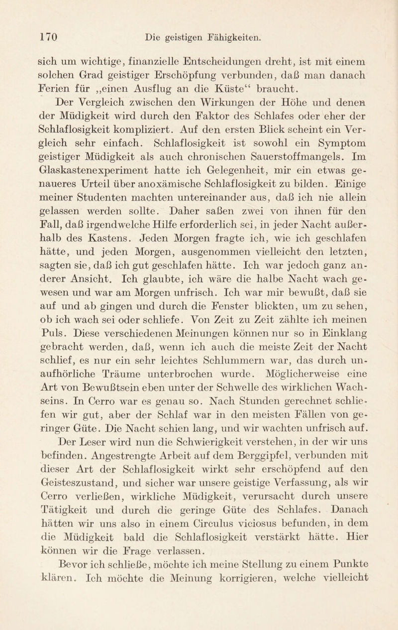 sich um wichtige, finanzielle Entscheidungen dreht, ist mit einem solchen Grad geistiger Erschöpfung verbunden, daß man danach Ferien für ,,einen Ausflug an die Küste“ braucht. Der Vergleich zwischen den Wirkungen der Höhe und denen der Müdigkeit wird durch den Faktor des Schlafes oder eher der Schlaflosigkeit kompliziert. Auf den ersten Blick scheint ein Ver¬ gleich sehr einfach. Schlaflosigkeit ist sowohl ein Symptom geistiger Müdigkeit als auch chronischen Sauerstoffmangels. Im Glaskastenexperiment hatte ich Gelegenheit, mir ein etwas ge¬ naueres Urteil über anoxämische Schlaflosigkeit zu bilden. Einige meiner Studenten machten untereinander aus, daß ich nie allein gelassen werden sollte. Daher saßen zwei von ihnen für den Fall, daß irgendwelche Hilfe erforderlich sei, in jeder Nacht außer¬ halb des Kastens. Jeden Morgen fragte ich, wie ich geschlafen hätte, und jeden Morgen, ausgenommen vielleicht den letzten, sagten sie, daß ich gut geschlafen hätte. Ich war jedoch ganz an¬ derer Ansicht. Ich glaubte, ich wäre die halbe Nacht wach ge¬ wesen und war am Morgen unfrisch. Ich war mir bewußt, daß sie auf und ab gingen und durch die Fenster blickten, um zu sehen, ob ich wach sei oder schliefe. Von Zeit zu Zeit zählte ich meinen Puls. Diese verschiedenen Meinungen können nur so in Einklang gebracht werden, daß, wenn ich auch die meiste Zeit der Nacht schlief, es nur ein sehr leichtes Schlummern war, das durch un¬ aufhörliche Träume unterbrochen wurde. Möglicherweise eine Art von Bewußtsein eben unter der Schwelle des wirklichen Wach¬ seins. In Cerro war es genau so. Nach Stunden gerechnet schlie¬ fen wir gut, aber der Schlaf war in den meisten Fällen von ge¬ ringer Güte. Die Nacht schien lang, und wir wachten unfrisch auf. Der Leser wird nun die Schwierigkeit verstehen, in der wir uns befinden. Angestrengte Arbeit auf dem Berggipfel, verbunden mit dieser Art der Schlaflosigkeit wirkt sehr erschöpfend auf den Geisteszustand, und sicher war unsere geistige Verfassung, als wir Cerro verließen, wirkliche Müdigkeit, verursacht durch unsere Tätigkeit und durch die geringe Güte des Schlafes. Danach hätten wir uns also in einem Circulus viciosus befunden, in dem die Müdigkeit bald die Schlaflosigkeit verstärkt hätte. Hier können wir die Frage verlassen. Bevor ich schließe, möchte ich meine Stellung zu einem Punkte klären. Ich möchte die Meinung korrigieren, welche vielleicht