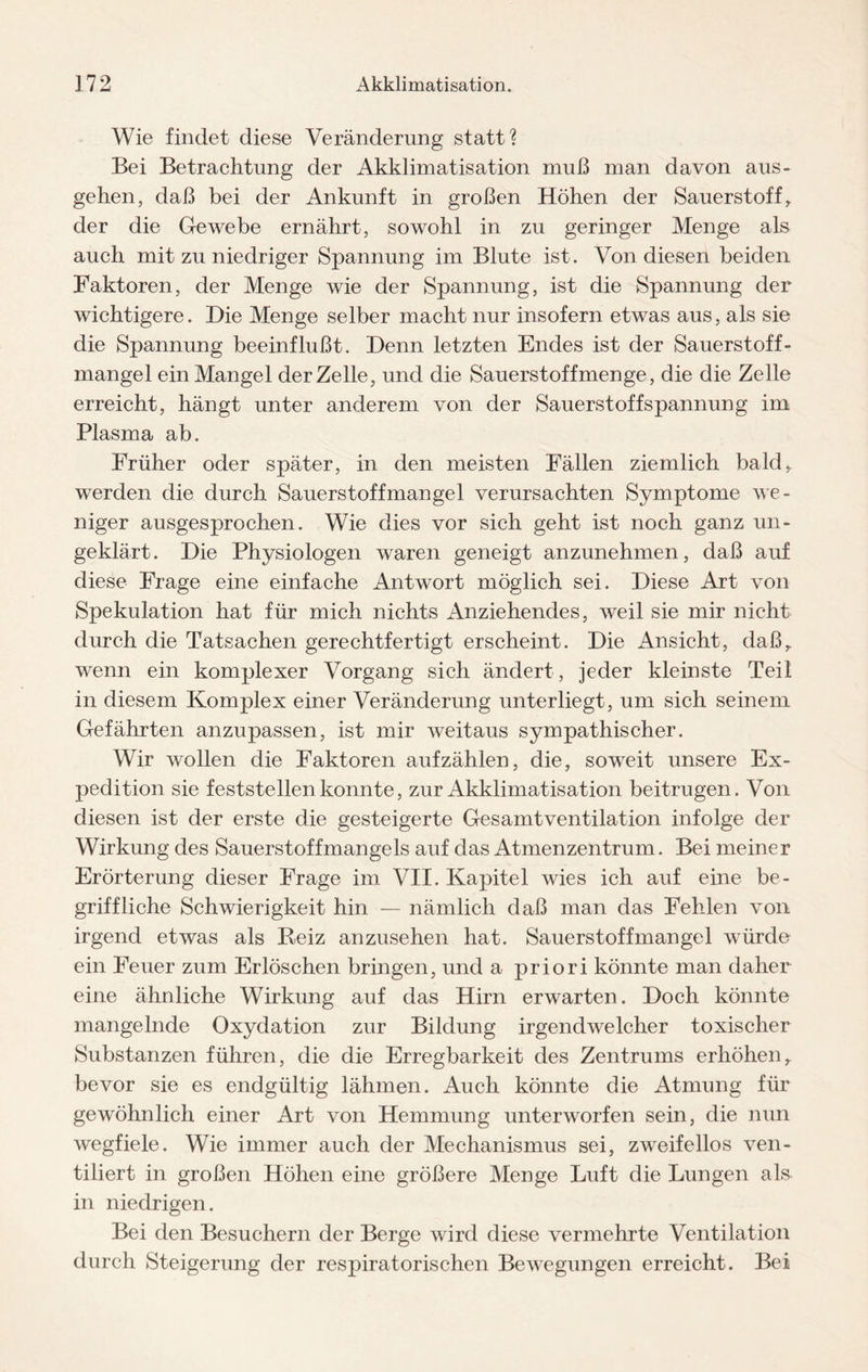 Wie findet diese Veränderung statt? Bei Betrachtung der Akklimatisation muß man davon aus- gehen, daß bei der Ankunft in großen Höhen der Sauerstoff, der die Gewebe ernährt, sowohl in zu geringer Menge als auch mit zu niedriger Spannung im Blute ist. Von diesen beiden Faktoren, der Menge wie der Spannung, ist die Spannung der wichtigere. Die Menge selber macht nur insofern etwas aus, als sie die Spannung beeinflußt. Denn letzten Endes ist der Sauerstoff¬ mangel ein Mangel der Zelle, und die Sauerstoffmenge, die die Zelle erreicht, hängt unter anderem von der Sauerstoffspannung im Plasma ab. Früher oder später, in den meisten Fällen ziemlich bald,, werden die durch Sauerstoffmangel verursachten Symptome we¬ niger ausgesprochen. Wie dies vor sich geht ist noch ganz un¬ geklärt. Die Physiologen waren geneigt anzunehmen, daß auf diese Frage eine einfache Antwort möglich sei. Diese Art von Spekulation hat für mich nichts Anziehendes, weil sie mir nicht durch die Tatsachen gerechtfertigt erscheint. Die Ansicht, daß,, wenn ein komplexer Vorgang sich ändert, jeder kleinste Teil in diesem Komplex einer Veränderung unterliegt, um sich seinem Gefährten anzupassen, ist mir weitaus sympathischer. Wir wollen die Faktoren auf zählen, die, soweit unsere Ex¬ pedition sie feststellen konnte, zur Akklimatisation beitrugen. Von diesen ist der erste die gesteigerte Gesamtventilation infolge der Wirkung des Sauerstoffmangels auf das Atmenzentrum. Bei meiner Erörterung dieser Frage im VII. Kapitel wies ich auf eine be¬ griffliche Schwierigkeit hin — nämlich daß man das Fehlen von irgend etwas als Reiz anzusehen hat. Sauerstoffmangel würde ein Feuer zum Erlöschen bringen, und a priori könnte man daher eine ähnliche Wirkung auf das Hirn erwarten. Doch könnte mangelnde Oxydation zur Bildung irgendwelcher toxischer Substanzen führen, die die Erregbarkeit des Zentrums erhöhenr bevor sie es endgültig lähmen. Auch könnte die Atmung für gewöhnlich einer Art von Hemmung unterworfen sein, die nun wegfiele. Wie immer auch der Mechanismus sei, zweifellos ven¬ tiliert in großen Höhen eine größere Menge Luft die Lungen als in niedrigen. Bei den Besuchern der Berge wird diese vermehrte Ventilation durch Steigerung der respiratorischen Bewegungen erreicht. Bei
