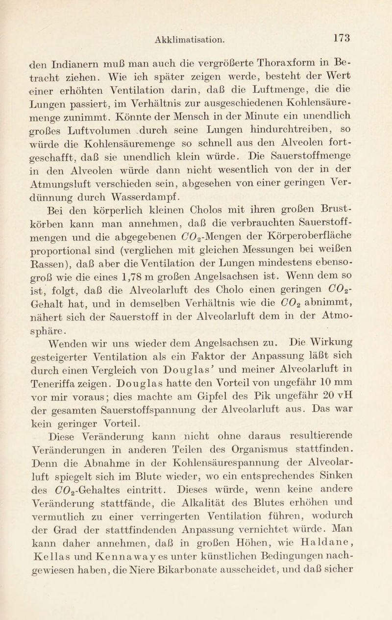 den Indianern muß man auch die vergrößerte Thoraxform in Be¬ tracht ziehen. Wie ich später zeigen werde, besteht der Wert einer erhöhten Ventilation darin, daß die Luftmenge, die die Lungen passiert, im Verhältnis zur ausgeschiedenen Kohlensäure - menge zunimmt. Könnte der Mensch in der Minute ein unendlich großes Luftvolumen durch seine Lungen hindurchtreiben, so würde die Kohlensäuremenge so schnell aus den Alveolen fort- geschafft, daß sie unendlich klein würde. Die Sauerstoff menge in den Alveolen würde dann nicht wesentlich von der in der Atmungsluft verschieden sein, abgesehen von einer geringen Ver¬ dünnung durch Wasserdampf. Bei den körperlich kleinen Cholos mit ihren großen Brust¬ körben kann man annehmen, daß die verbrauchten Sauerstoff - mengen und die abgegebenen 002-Mengen der Körperoberfläche proportional sind (verglichen mit gleichen Messungen bei weißen Bassen), daß aber die Ventilation der Lungen mindestens ebenso¬ groß wie die eines 1,78 m großen Angelsachsen ist. Wenn dem so ist, folgt, daß die Alveolarluft des Cholo einen geringen C02- Gehalt hat, und in demselben Verhältnis wie die C02 abnimmt, nähert sich der Sauerstoff in der Alveolarluft dem in der Atmo¬ sphäre . Wenden wir uns wieder dem Angelsachsen zu. Die Wirkung gesteigerter Ventilation als ein Faktor der Anpassung läßt sich durch einen Vergleich von Douglas’ und meiner Alveolarluft in Teneriffa zeigen. Douglas hatte den Vorteil von ungefähr 10 mm vor mir voraus; dies machte am Gipfel des Pik ungefähr 20 vH der gesamten Sauerstoff Spannung der Alveolar luft aus. Das war kein geringer Vorteil. Diese Veränderung kann nicht ohne daraus resultierende Veränderungen in anderen Teilen des Organismus stattfinden. Denn die Abnahme in der Kohlensäurespannung der Alveolar¬ luft spiegelt sich im Blute wieder, wo ein entsprechendes Sinken des (702-Gehaltes ein tritt. Dieses würde, wenn keine andere Veränderung stattfände, die Alkalität des Blutes erhöhen und vermutlich zu einer verringerten Ventilation führen, wodurch der Grad der stattfindenden Anpassung vernichtet würde. Man kann daher annehmen, daß in großen Höhen, wie Haldane, Kellas und Kennaway es unter künstlichen Bedingungen nach- gewiesen haben, die Niere Bikarbonate ausscheidet, und daß sicher