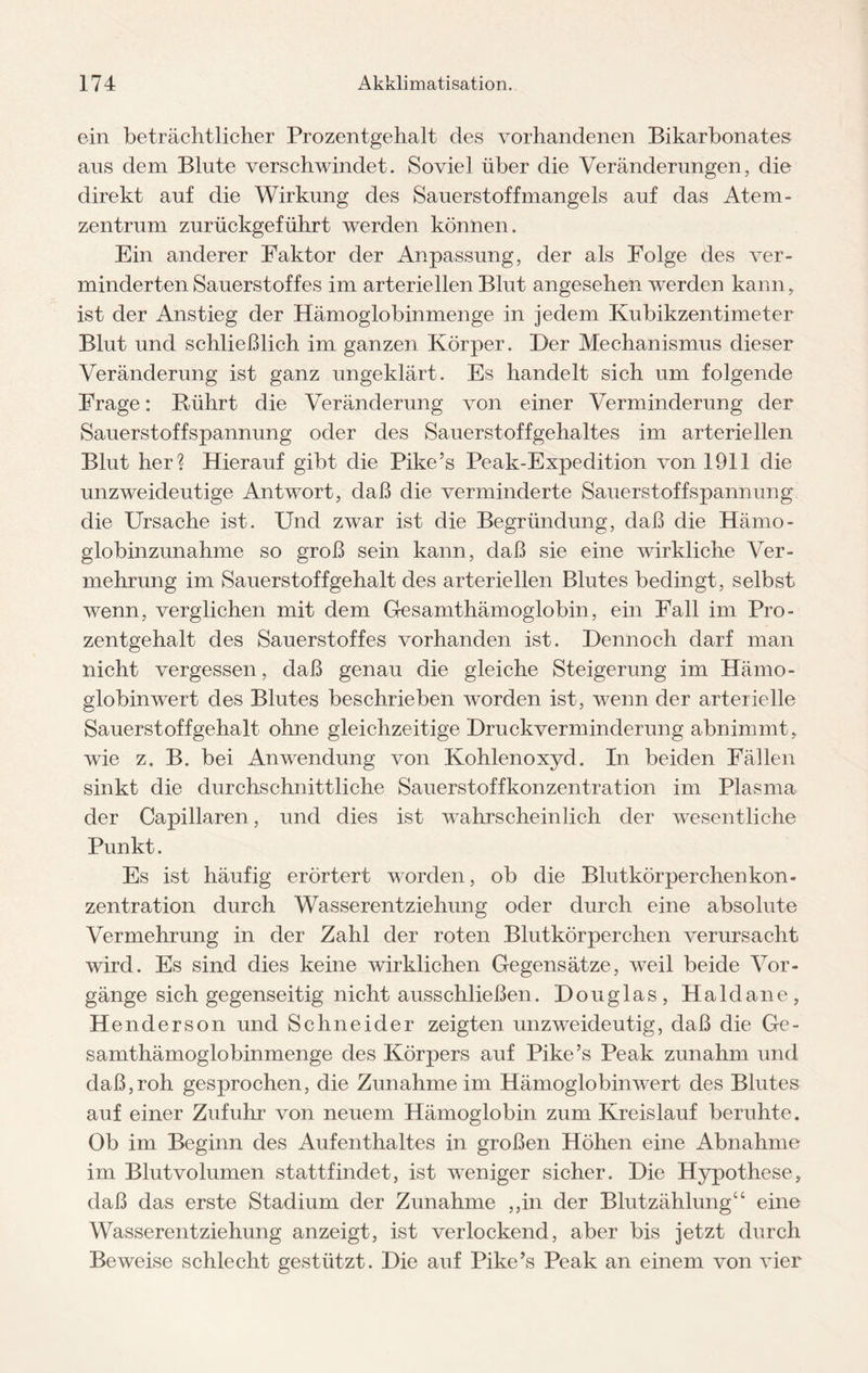 ein beträchtlicher Prozentgehalt des vorhandenen Bikarbonates aus dem Blute verschwindet. Soviel über die Veränderungen, die direkt auf die Wirkung des Sauerstoffmangels auf das Atem¬ zentrum zurückgeführt werden können. Ein anderer Faktor der Anpassung, der als Folge des ver¬ minderten Sauerstoffes im arteriellen Blut angesehen werden kann, ist der Anstieg der Hämoglobinmenge in jedem Kubikzentimeter Blut und schließlich im ganzen Körper. Der Mechanismus dieser Veränderung ist ganz ungeklärt. Es handelt sich um folgende Frage: Rührt die Veränderung von einer Verminderung der Sauerstoffspannung oder des Sauerstoffgehaltes im arteriellen Blut her? Hierauf gibt die Pike’s Peak-Expedition von 1911 die unzweideutige Antwort, daß die verminderte Sauerstoffspannung die Ursache ist. Und zwar ist die Begründung, daß die Hämo¬ globinzunahme so groß sein kann, daß sie eine wirkliche Ver¬ mehrung im Sauerstoffgehalt des arteriellen Blutes bedingt, selbst wenn, verglichen mit dem Gesamthämoglobin, ein Fall im Pro¬ zentgehalt des Sauerstoffes vorhanden ist. Dennoch darf man nicht vergessen, daß genau die gleiche Steigerung im Hämo¬ globinwert des Blutes beschrieben worden ist, wenn der arterielle Sauerstoffgehalt ohne gleichzeitige Druckverminderung abnimmt, wie z. B. bei Anwendung von Kohlenoxyd. In beiden Fällen sinkt die durchschnittliche Sauerstoffkonzentration im Plasma der Capillaren, und dies ist wahrscheinlich der wesentliche Punkt. Es ist häufig erörtert worden, ob die Blutkörperchenkon¬ zentration durch Wasser ent Ziehung oder durch eine absolute Vermehrung in der Zahl der roten Blutkörperchen verursacht wird. Es sind dies keine wirklichen Gegensätze, weil beide Vor¬ gänge sich gegenseitig nicht ausschließen. Douglas, Haldane, Henderson und Schneider zeigten unzweideutig, daß die Ge¬ samthämoglobinmenge des Körpers auf Pike’s Peak zunahm und daß,roh gesprochen, die Zunahme im Hämoglobin wTert des Blutes auf einer Zufuhr von neuem Hämoglobin zum Kreislauf beruhte. Ob im Beginn des Aufenthaltes in großen Höhen eine Abnahme im Blutvolumen stattfindet, ist weniger sicher. Die Hypothese, daß das erste Stadium der Zunahme ,,in der Blutzählung“ eine Wasserentziehung anzeigt, ist verlockend, aber bis jetzt durch Beweise schlecht gestützt. Die auf Pike’s Peak an einem von vier