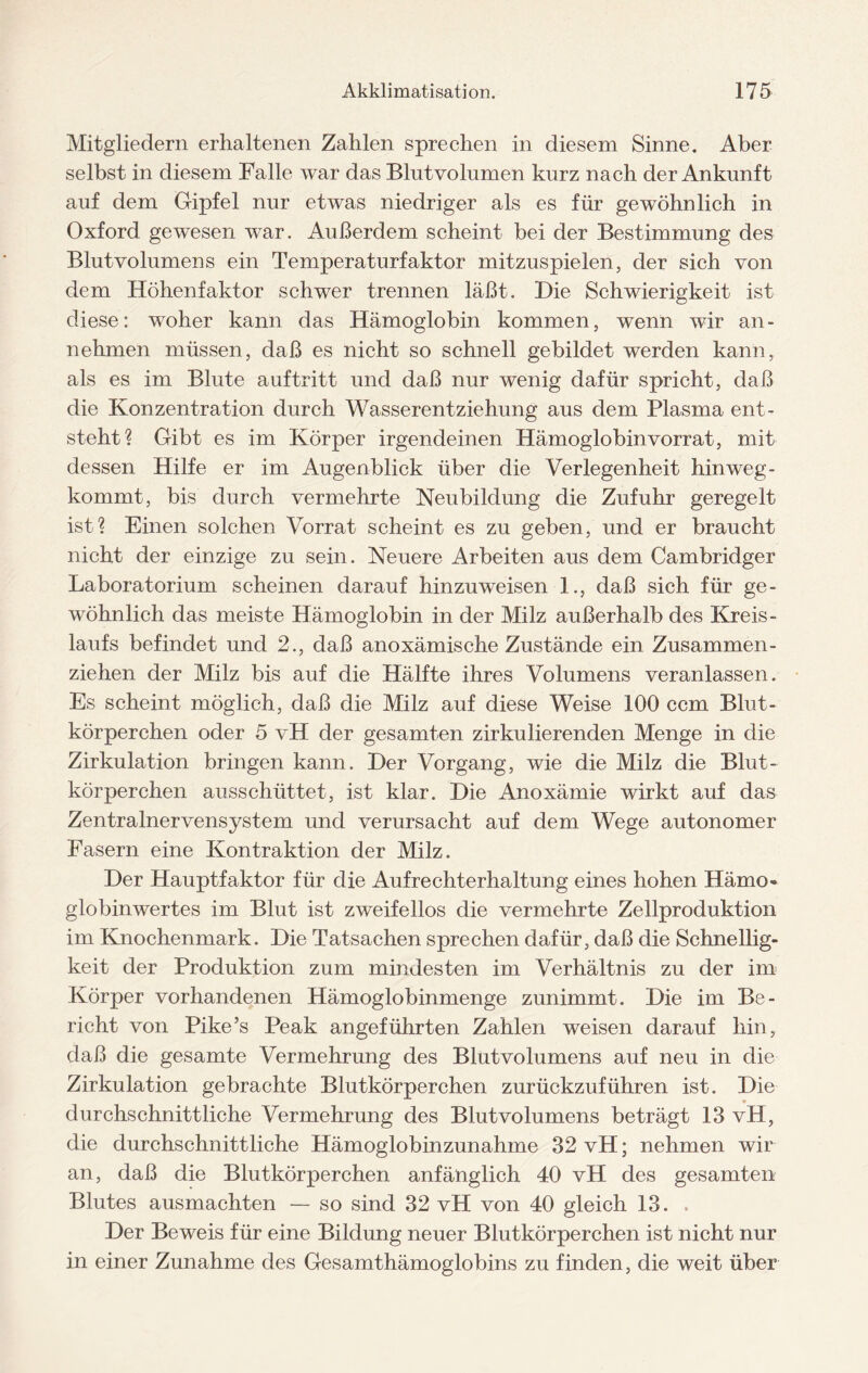 Mitgliedern erhaltenen Zahlen sprechen in diesem Sinne. Aber selbst in diesem Falle war das Blntvolumen kurz nach der Ankunft auf dem Gipfel nur etwas niedriger als es für gewöhnlich in Oxford gewesen war. Außerdem scheint bei der Bestimmung des Blutvolumens ein Temperaturfaktor mitzuspielen, der sich von dem Höhenfaktor schwer trennen läßt. Hie Schwierigkeit ist diese: woher kann das Hämoglobin kommen, wTenn wir an - nehmen müssen, daß es nicht so schnell gebildet werden kann, als es im Blute auftritt und daß nur wenig dafür spricht, daß die Konzentration durch Wasserentziehung aus dem Plasma ent¬ steht? Gibt es im Körper irgendeinen Hämoglobin Vorrat, mit dessen Hilfe er im Augenblick über die Verlegenheit hinweg- kommt, bis durch vermehrte Neubildung die Zufuhr geregelt ist? Einen solchen Vorrat scheint es zu geben, und er braucht nicht der einzige zu sein. Neuere Arbeiten aus dem Cambridger Laboratorium scheinen darauf hinzuweisen 1., daß sich für ge¬ wöhnlich das meiste Hämoglobin in der Milz außerhalb des Kreis¬ laufs befindet und 2., daß anoxämische Zustände ein Zusammen¬ ziehen der Milz bis auf die Hälfte ihres Volumens veranlassen. Es scheint möglich, daß die Milz auf diese Weise 100 ccm Blut¬ körperchen oder 5 vH der gesamten zirkulierenden Menge in die Zirkulation bringen kann. Her Vorgang, wie die Milz die Blut¬ körperchen ausschüttet, ist klar. Hie Anoxämie wirkt auf das Zentralnervensystem und verursacht auf dem Wege autonomer Fasern eine Kontraktion der Milz. Her Hauptfaktor für die Aufrechterhaltung eines hohen Hämo¬ globinwertes im Blut ist zweifellos die vermehrte Zellproduktion im Knochenmark. Hie Tatsachen sprechen dafür, daß die Sehnelhg- keit der Produktion zum mindesten im Verhältnis zu der im Körper vorhandenen Hämoglobinmenge zunimmt. Hie im Be¬ richt von Pike’s Peak angeführten Zahlen weisen darauf hin, daß die gesamte Vermehrung des Blutvolumens auf neu in die Zirkulation gebrachte Blutkörperchen zurückzuführen ist. Hie durchschnittliche Vermehrung des Blutvolumens beträgt 13 vH, die durchschnittliche Hämoglobinzunahme 32 vH; nehmen wir an, daß die Blutkörperchen anfänglich 40 vH des gesamten Blutes ausmachten — so sind 32 vH von 40 gleich 13. . Her Beweis für eine Bildung neuer Blutkörperchen ist nicht nur in einer Zunahme des Gesamthämoglobins zu finden, die weit über