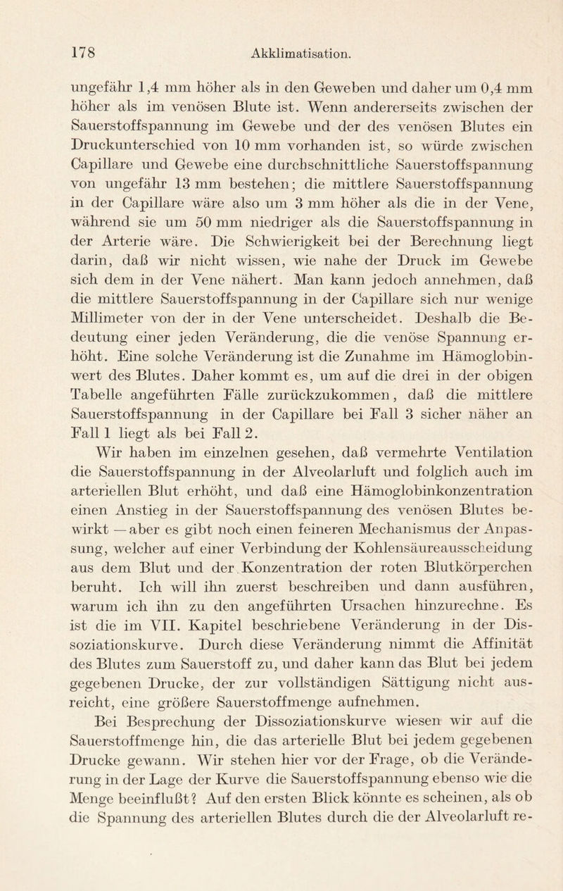 ungefähr 1,4 mm höher als in den Geweben und daher um 0,4 mm höher als im venösen Blute ist. Wenn andererseits zwischen der Sauerstoffspannung im Gewebe und der des venösen Blutes ein Druckunterschied von 10 mm vorhanden ist, so würde zwischen Capillare und Gewebe eine durchschnittliche Sauerstoffspannung von ungefähr 13 mm bestehen; die mittlere Sauerstoff Spannung in der Capillare wäre also um 3 mm höher als die in der Vene, während sie um 50 mm niedriger als die Sauerstoffspannung in der Arterie wäre. Die Schwierigkeit bei der Berechnung liegt darin, daß wir nicht wissen, wie nahe der Druck im Gewebe sich dem in der Vene nähert. Man kann jedoch annehmen, daß die mittlere Sauerstoffspannung in der Capillare sich nur wenige Millimeter von der in der Vene unterscheidet. Deshalb die Be¬ deutung einer jeden Veränderung, die die venöse Spannung er¬ höht. Eine solche Veränderung ist die Zunahme im Hämoglobin- wert des Blutes. Daher kommt es, um auf die drei in der obigen Tabelle angeführten Fälle zurückzukommen, daß die mittlere Sauerstoffspannung in der Capillare bei Fall 3 sicher näher an Fall 1 liegt als bei Fall 2. Wir haben im einzelnen gesehen, daß vermehrte Ventilation die Sauerstoffspannung in der Alveolarluft und folglich auch im arteriellen Blut erhöht, und daß eine Hämoglobinkonzentration einen Anstieg in der Sauerstoff Spannung des venösen Blutes be¬ wirkt — aber es gibt noch einen feineren Mechanismus der Anpas¬ sung, welcher auf einer Verbindung der Kohlensäureausscheidung aus dem Blut und der Konzentration der roten Blutkörperchen beruht. Ich will ihn zuerst beschreiben und dann ausführen, warum ich ihn zu den angeführten Ursachen hinzurechne. Es ist die im VII. Kapitel beschriebene Veränderung in der Dis¬ soziationskurve. Durch diese Veränderung nimmt die Affinität des Blutes zum Sauerstoff zu, und daher kann das Blut bei jedem gegebenen Drucke, der zur vollständigen Sättigung nicht aus- r eicht, eine größere Sauerstoff menge aufnehmen. Bei Besprechung der Dissoziationskurve wiesen wir auf die Sauerstoffmenge hin, die das arterielle Blut bei jedem gegebenen Drucke gewann. Wir stehen hier vor der Frage, ob die Verände¬ rung in der Lage der Kurve die Sauerstoffspannung ebenso wie die Menge beeinflußt? Auf den ersten Blick könnte es scheinen, als ob die Spannung des arteriellen Blutes durch die der Alveolarluft re-