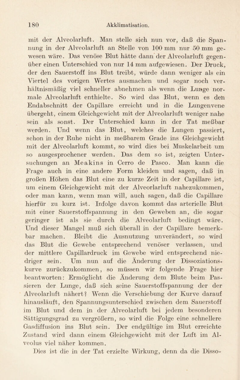 mit der Alveolarluft. Man stelle sich nun vor, daß die Span¬ nung in der Alveolarluft an Stelle von 100 mm nur 50 mm ge¬ wesen wäre. Das venöse Blut hätte dann der Alveolarluft gegen¬ über einen Unterschied von nur 14 mm aufgewiesen. Der Druck, der den Sauerstoff ins Blut treibt, würde dann weniger als ein Viertel des vorigen Wertes ausmachen und sogar noch ver¬ hältnismäßig viel schneller abnehmen als wenn die Lunge nor¬ male Alveolarluft enthielte. So wird das Blut, wenn es den Endabschnitt der Capillare erreicht und in die Lungenvene übergeht, einem Gleichgewicht mit der Alveolar luft weniger nahe sein als sonst. Der Unterschied kann in der Tat meßbar werden. Und wenn das Blut, welches die Lungen passiert, schon in der Buhe nicht in meßbarem Grade ins Gleichgewicht mit der Alveolar luft kommt, so wird dies bei Muskelarbeit um so ausgesprochener werden. Das dem so ist, zeigten Unter¬ suchungen an Me a kins in Cerro de Paseo. Man kann die Frage auch in eine andere Form kleiden und sagen, daß in großen Höhen das Blut eine zu kurze Zeit in der Capillare ist, um einem Gleichgewicht mit der Alveorlarluft nahezukommen, oder man kann, wenn man will, auch sagen, daß die Capillare hierfür zu kurz ist. Infolge davon kommt das arterielle Blut mit einer Sauerstoffspannung in den Geweben an, die sogar geringer ist als sie durch die Alveolarluft bedingt wäre. Und dieser Mangel muß sich überall in der Capillare bemerk¬ bar machen. Bleibt die Ausnutzung unverändert, so wird das Blut die Gewebe entsprechend venöser verlassen, und der mittlere Capillardruck im Gewebe wird entsprechend nie¬ driger sein. Um nun auf die Änderung der Dissoziations- kurve zurückzukommen, so müssen wir folgende Frage hier beantworten: Ermöglicht die Änderung dem Blute beim Pas¬ sieren der Lunge, daß sich seine Sauerstoff Spannung der der Alveolarluft nähert? Wenn die Verschiebung der Kurve darauf hinausläuft, den Spannungsunterschied zwischen dem Sauerstoff im Blut und dem in der Alveolar luft bei jedem besonderen Sättigungsgrad zu vergrößern, so wird die Folge eine schnellere Gasdiffusion ins Blut sein. Der endgültige im Blut erreichte Zustand wird dann einem Gleichgewicht mit der Luft im Al¬ veolus viel näher kommen. Dies ist die in der Tat erzielte Wirkung, denn da die Disso-