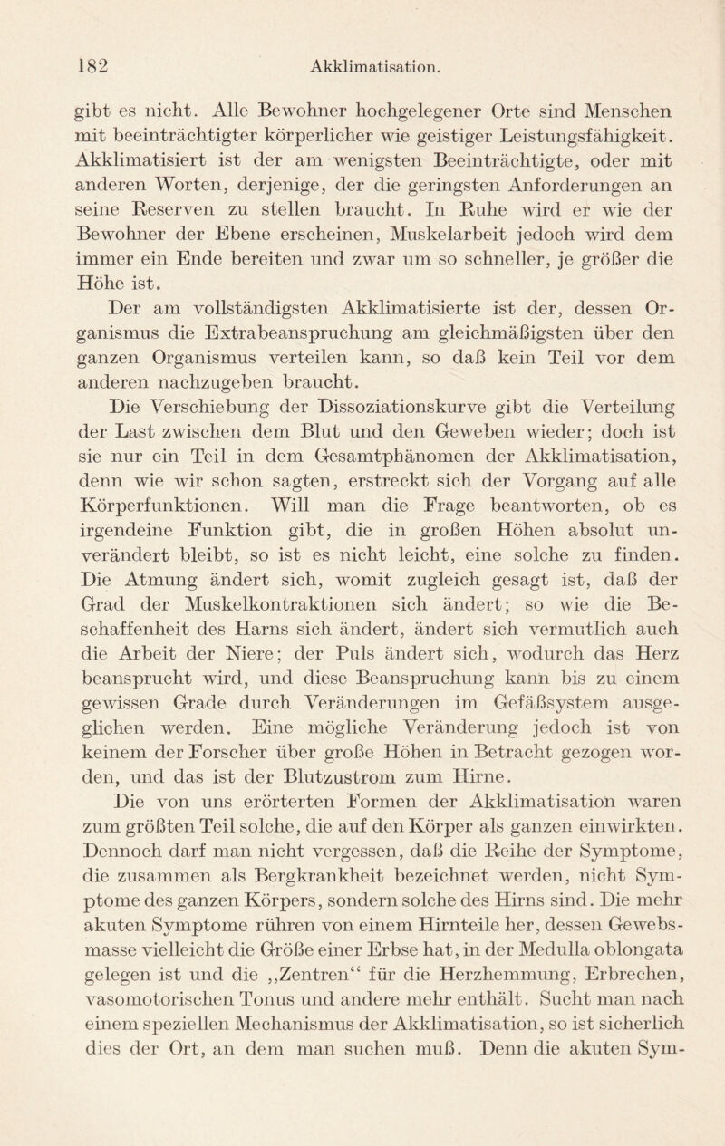 gibt es nicht. Alle Bewohner hochgelegener Orte sind Menschen mit beeinträchtigter körperlicher wie geistiger Leistungsfähigkeit. Akklimatisiert ist der am wenigsten Beeinträchtigte, oder mit anderen Worten, derjenige, der die geringsten Anforderungen an seine Reserven zu stellen braucht. In Ruhe wird er wie der Bewohner der Ebene erscheinen, Muskelarbeit jedoch wird dem immer ein Ende bereiten und zwar um so schneller, je größer die Höhe ist. Der am vollständigsten Akklimatisierte ist der, dessen Or¬ ganismus die Extrabeanspruchung am gleichmäßigsten über den ganzen Organismus verteilen kann, so daß kein Teil vor dem anderen nachzugeben braucht. Die Verschiebung der Dissoziationskurve gibt die Verteilung der Last zwischen dem Blut und den Geweben wieder; doch ist sie nur ein Teil in dem Gesamtphänomen der Akklimatisation, denn wie wir schon sagten, erstreckt sich der Vorgang auf alle Körperfunktionen. Will man die Frage beantworten, ob es irgendeine Funktion gibt, die in großen Höhen absolut un¬ verändert bleibt, so ist es nicht leicht, eine solche zu finden. Die Atmung ändert sich, womit zugleich gesagt ist, daß der Grad der Muskelkontraktionen sich ändert; so wie die Be¬ schaffenheit des Harns sich ändert, ändert sich vermutlich auch die Arbeit der Niere; der Puls ändert sich, wodurch das Herz beansprucht wird, und diese Beanspruchung kann bis zu einem gewissen Grade durch Veränderungen im Gefäßsystem ausge¬ glichen werden. Eine mögliche Veränderung jedoch ist von keinem der Forscher über große Höhen in Betracht gezogen wor¬ den, und das ist der Blutzustrom zum Hirne. Die von uns erörterten Formen der Akklimatisation waren zum größten Teil solche, die auf den Körper als ganzen einwirkten. Dennoch darf man nicht vergessen, daß die Reihe der Symptome, die zusammen als Bergkrankheit bezeichnet werden, nicht Sym¬ ptome des ganzen Körpers, sondern solche des Hirns sind. Die mehr akuten Symptome rühren von einem Hirnteile her, dessen Gewebs- masse vielleicht die Größe einer Erbse hat, in der Medulla oblongata gelegen ist und die ,,Zentren“ für die Herzhemmung, Erbrechen, vasomotorischen Tonus und andere mehr enthält. Sucht man nach einem speziellen Mechanismus der Akklimatisation, so ist sicherlich dies der Ort, an dem man suchen muß. Denn die akuten Sym-