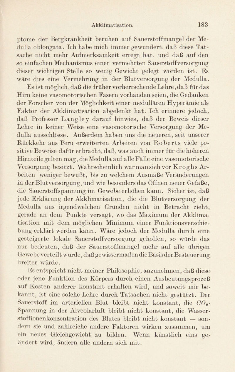 ptome der Bergkrankheit beruhen auf Sauerstoffmangel der Me¬ dulla oblongata. Ich habe mich immer gewundert, daß diese Tat¬ sache nicht mehr Aufmerksamkeit erregt hat, und daß auf den so einfachen Mechanismus einer vermehrten Sauerstoffversorgung dieser wichtigen Stelle so wenig Gewicht gelegt worden ist. Es wäre dies eine Vermehrung in der Blutversorgung der Medulla. Es ist möglich, daß die früher vorherrschende Lehre, daß für das Hirn keine vasomotorischen Fasern vorhanden seien, die Gedanken der Forscher von der Möglichkeit einer medullären Hyperämie als Faktor der Akklimatisation abgelenkt hat. Ich erinnere jedoch, daß Professor Langley darauf hin wies, daß der Beweis dieser Lehre in keiner Weise eine vasomotorische Versorgung der Me¬ dulla ausschlösse. Außerdem haben uns die neueren, seit unserer Rückkehr aus Peru erweiterten Arbeiten von Roberts viele po¬ sitive Beweise dafür erbracht, daß, was auch immer für die höheren Hirnteile gelten mag, die Medulla auf alle Fälle eine vasomotorische Versorgung besitzt. Wahrscheinlich war man sich vor Kroghs Ar¬ beiten weniger bewußt, bis zu welchem Ausmaße Veränderungen in der Blut Versorgung, und wie besonders das Öffnen neuer Gefäße, die Sauerstoff Spannung im Gewebe erhöhen kann. Sicher ist, daß jede Erklärung der Akklimatisation, die die Blut Versorgung der Medulla aus irgendwelchen Gründen nicht in Betracht zieht, gerade an dem Punkte versagt, wo das Maximum der Akklima¬ tisation mit dem möglichen Minimum einer FunktionsVerschie¬ bung erklärt werden kann. Wäre jedoch der Medulla durch eine gesteigerte lokale Sauerstoff Versorgung geholfen, so würde das nur bedeuten, daß der Sauerstoffmangel mehr auf alle übrigen Gewebe verteilt würde, d aß gewissermaßen die Basis der Besteuerung breiter würde. Es entspricht nicht meiner Philosophie, anzunehmen, daß diese oder jene Funktion des Körpers durch einen Ausbeutungsprozeß auf Kosten anderer konstant erhalten wird, und soweit mir be¬ kannt, ist eine solche Lehre durch Tatsachen nicht gestützt. Der Sauerstoff im arteriellen Blut bleibt nicht konstant, die C02- Spannung in der Alveolar luft bleibt nicht konstant, die Wasser- stoffionenkonzentration des Blutes bleibt nicht konstant — son¬ dern sie und zahlreiche andere Faktoren wirken zusammen, um ein neues Gleichgewicht zu bilden. Wenn künstlich eins ge¬ ändert wird, ändern alle andern sich mit.