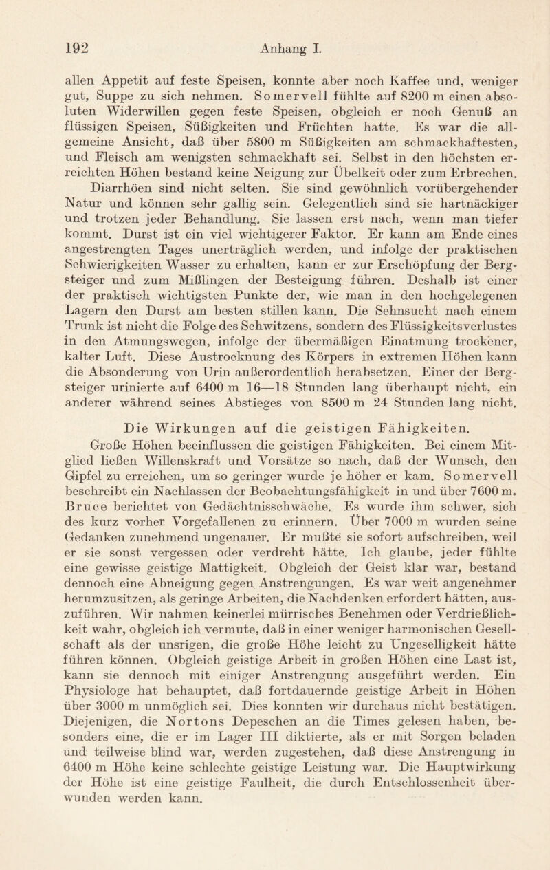allen Appetit auf feste Speisen, konnte aber noch Kaffee und, weniger gut, Suppe zu sich nehmen. Somervell fühlte auf 8200 m einen abso¬ luten Widerwillen gegen feste Speisen, obgleich er noch Genuß an flüssigen Speisen, Süßigkeiten und Früchten hatte. Es war die all¬ gemeine Ansicht, daß über 5800 m Süßigkeiten am schmackhaftesten, und Fleisch am wenigsten schmackhaft sei. Selbst in den höchsten er¬ reichten Höhen bestand keine Neigung zur Übelkeit oder zum Erbrechen. Diarrhöen sind nicht selten. Sie sind gewöhnlich vorübergehender Natur und können sehr gallig sein. Gelegentlich sind sie hartnäckiger und trotzen jeder Behandlung. Sie lassen erst nach, wenn man tiefer kommt. Durst ist ein viel wichtigerer Faktor. Er kann am Ende eines angestrengten Tages unerträglich werden, und infolge der praktischen Schwierigkeiten Wasser zu erhalten, kann er zur Erschöpfung der Berg¬ steiger und zum Mißlingen der Besteigung führen. Deshalb ist einer der praktisch wichtigsten Punkte der, wie man in den hochgelegenen Lagern den Durst am besten stillen kann. Die Sehnsucht nach einem Trunk ist nicht die Folge des Schwitzens, sondern des Flüssigkeitsverlustes in den Atmungswegen, infolge der übermäßigen Einatmung trockener, kalter Luft. Diese Austrocknung des Körpers in extremen Höhen kann die Absonderung von Urin außerordentlich herabsetzen. Einer der Berg¬ steiger urinierte auf 6400 m 16—18 Stunden lang überhaupt nicht, ein anderer während seines Abstieges von 8500 m 24 Stunden lang nicht. Die Wirkungen auf die geistigen Fähigkeiten. Große Höhen beeinflussen die geistigen Fähigkeiten. Bei einem Mit¬ glied ließen Willenskraft und Vorsätze so nach, daß der Wunsch, den Gipfel zu erreichen, um so geringer wurde je höher er kam. Somervell beschreibt ein Nachlassen der Beobachtungsfähigkeit in und über 7600 m. Bruce berichtet von Gedächtnisschwäche. Es wurde ihm schwer, sich des kurz vorher Vorgefallenen zu erinnern. Über 7000 m wurden seine Gedanken zunehmend ungenauer. Er mußte sie sofort aufschreiben, weil er sie sonst vergessen oder verdreht hätte. Ich glaube, jeder fühlte eine gewisse geistige Mattigkeit. Obgleich der Geist klar war, bestand dennoch eine Abneigung gegen Anstrengungen. Es war weit angenehmer herumzusitzen, als geringe Arbeiten, die Nachdenken erfordert hätten, aus¬ zuführen. Wir nahmen keinerlei mürrisches Benehmen oder Verdrießlich¬ keit wahr, obgleich ich vermute, daß in einer weniger harmonischen Gesell¬ schaft als der unsrigen, die große Höhe leicht zu Ungeselligkeit hätte führen können. Obgleich geistige Arbeit in großen Höhen eine Last ist, kann sie dennoch mit einiger Anstrengung ausgeführt werden. Ein Physiologe hat behauptet, daß fortdauernde geistige Arbeit in Höhen über 3000 m unmöglich sei. Dies konnten wir durchaus nicht bestätigen. Diejenigen, die Nortons Depeschen an die Times gelesen haben, be¬ sonders eine, die er im Lager III diktierte, als er mit Sorgen beladen und teilweise blind war, werden zugestehen, daß diese Anstrengung in 6400 m Höhe keine schlechte geistige Leistung war. Die Hauptwirkung der Höhe ist eine geistige Faulheit, die durch Entschlossenheit über¬ wunden werden kann.