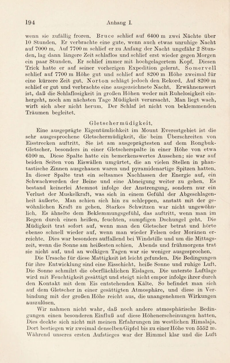 wenn sie zufällig froren. Bruce schlief auf 6400 m zwei Nächte über 10 Stunden. Er verbrachte eine gute, wenn auch etwas unruhige Nacht auf 7000 m. Auf 7700 m schlief er zu Anfang der Nacht ungefähr 2 Stun¬ den, lag dann längere Zeit schlaflos und schlief erst wieder gegen Morgen ein paar Stunden. Er schlief immer mit hochgelagertem Kopf. Diesen Trick hatte er auf seiner vorherigen Expedition gelernt. Somervell schlief auf 7700 m Höhe gut und schlief auf 8200 m Höhe zweimal für eine kürzere Zeit gut. Norton schlägt jedoch den Rekord. Auf 8200 m schlief er gut und verbrachte eine ausgezeichnete Nacht. Erwähnenswert ist, daß die Schlaflosigkeit in großen Höhen weder mit Ruhelosigkeit ein¬ hergeht, noch am nächsten Tage Müdigkeit verursacht. Man liegt wach, wirft sich aber nicht herum. Der Schlaf ist nicht von beklemmenden Träumen begleitet. Gletscher müdigkeit. Eine ausgeprägte Eigentümlichkeit im Mount Everestgebiet ist die sehr ausgesprochene Gletschermüdigkeit, die beim Überschreiten von Eisstrecken auftritt. Sie ist am ausgeprägtesten auf dem Rongbuk- Gletscher, besonders in einer Gletscherspalte in einer Höhe von etwa 6100 m. Diese Spalte hatte ein bemerkenswertes Aussehen; sie war auf beiden Seiten von Eiswällen umgürtet, die an vielen Stellen in phan¬ tastische Zinnen ausgehauen waren und pyramidenartige Spitzen hatten. In dieser Spalte trat ein seltsames Nachlassen der Energie auf, ein Schwachwerden der Beine und eine Abneigung weiter zu gehen. Es bestand keinerlei Atemnot infolge der Anstrengung, sondern nur ein Verlust der Muskelkraft, was sich in einem Gefühl der Abgeschlagen- heit äußerte. Man schien sich hin zu schleppen, anstatt mit der ge¬ wöhnlichen Kraft zu gehen. Starkes Schwitzen war nicht ungewöhn¬ lich. Es ähnelte dem Beklemmungsgefühl, das auftritt, wenn man im Regen durch einen heißen, feuchten, sumpfigen Dschungel geht. Die Müdigkeit trat sofort auf, wenn man den Gletscher betrat und hörte ebenso schnell wieder auf, wenn man wieder Felsen oder Moränen er¬ reichte. Dies war besonders auffallend bei Windstille und um die Mittags¬ zeit, wenn die Sonne am heißesten schien. Abends und frühmorgens trat sie nicht auf, und an wolkigen Tagen war sie weniger ausgesprochen. Die Ursache für diese Mattigkeit ist leicht gefunden. Die Bedingungen für ihre Entwicklung sind eine Eisschicht, heiße Sonne und ruhige Luft. Die Sonne schmilzt die oberflächlichen Eislagen. Die unterste Luftlage wird mit Feuchtigkeit gesättigt und steigt nicht empor infolge ihrer durch den Kontakt mit dem Eis entstehenden Kälte. So befindet man sich auf dem Gletscher in einer gesättigten Atmosphäre, und diese in Ver¬ bindung mit der großen Höhe reicht aus, die unangenehmen Wirkungen auszulösen. Wir nahmen nicht wahr, daß noch andere atmosphärische Bedin¬ gungen einen besonderen Einfluß auf diese Höhenerscheinungen hatten. Dies deckte sich nicht mit meinen Erfahrungen im westlichen Himalaja. Dort bestiegen wir zweimal denselben Gipfel bis zu einer Höhe von 5552 m. Während unseres ersten Aufstieges war der Himmel klar und die Luft