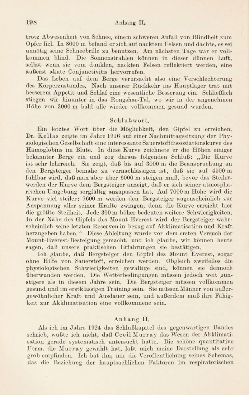 trotz Abwesenheit von Schnee, einem schweren Anfall von Blindheit zum Opfer fiel. In 8000 m befand er sich auf nacktem Felsen und dachte, es sei unnötig seine Schneebrille zu benutzen. Am nächsten Tage war er voll¬ kommen blind. Die Sonnenstrahlen können in dieser dünnen Luft, selbst wenn sie vom dunklen, nackten Felsen reflektiert werden, eine äußerst akute Conjunctivitis hervorrufen. Das Leben auf dem Berge verursacht also eine Verschlechterung des Körperzustandes. Nach unserer Rückkehr ins Hauptlager trat mit besserem Appetit und Schlaf eine wesentliche Besserung ein. Schließlich stiegen wir hinunter in das Rongshar-Tal, wo wir in der angenehmen Höhe von 3000 m bald alle wieder vollkommen gesund wurden. Schlußwort. Ein letztes Wort über die Möglichkeit, den Gipfel zu erreichen. Dr. Kellas zeigte im Jahre 1916 auf einer Nachmittagssitzung der Phy¬ siologischen Gesellschaft eine interessante Sauerstoffdissoziationskurve des Hämoglobins im Blute. In diese Kurve zeichnete er die Höhen einiger bekannter Berge ein und zog daraus folgenden Schluß: ,,Die Kurve ist sehr lehrreich. Sie zeigt, daß bis auf 3000 m die Beanspruchung an den Bergsteiger beinahe zu vernachlässigen ist, daß sie auf 4500 m fühlbar wird, daß man aber über 6000 m steigen muß, bevor das Steiler¬ werden der Kurve dem Bergsteiger anzeigt, daß er sich seiner atmosphä¬ rischen Umgebung sorgfältig anzupassen hat. Auf 7000 m Höhe wird die Kurve viel steiler; 7600 m werden den Bergsteiger augenscheinlich zur Anspannung aller seiner Kräfte zwingen, denn die Kurve erreicht hier die größte Steilheit. Jede 300 m höher bedeuten weitere Schwierigkeiten. In der Nähe des Gipfels des Mount Everest wird der Bergsteiger wahr¬ scheinlich seine letzten Reserven in bezug auf Akklimatisation und Kraft herzugeben haben.“ Diese Ableitung wurde vor dem ersten Versuch der Mount-Everest-Besteigung gemacht, und ich glaube, wir können heute sagen, daß unsere praktischen Erfahrungen sie bestätigen. Ich glaube, daß Bergsteiger den Gipfel des Mount Everest, sogar ohne Hilfe von Sauerstoff, erreichen werden. Obgleich zweifellos die physiologischen Schwierigkeiten gewaltige sind, können sie dennoch überwunden werden. Die Wetterbedingungen müssen jedoch weit gün¬ stigere als in diesem Jahre sein. Die Bergsteiger müssen vollkommen gesund und im erstklassigen Training sein. Sie müssen Männer von außer¬ gewöhnlicher Kraft und Ausdauer sein, und außerdem muß ihre Fähig¬ keit zur Akklimatisation eine vollkommene sein. Anhang II. Als ich im Jahre 1924 das Schlußkapitel des gegenwärtigen Bandes schrieb, wußte ich nicht, daß Cecil Murray das Wesen der Akklimati¬ sation gerade systematisch untersucht hatte. Die schöne quantitative Form, die Murray gewählt hat, läßt mich meine Darstellung als sehr grob empfinden. Ich bat ihn, mir die Veröffentlichung seines Schemas, das die Beziehung der hauptsächlichen Faktoren im respiratorischen