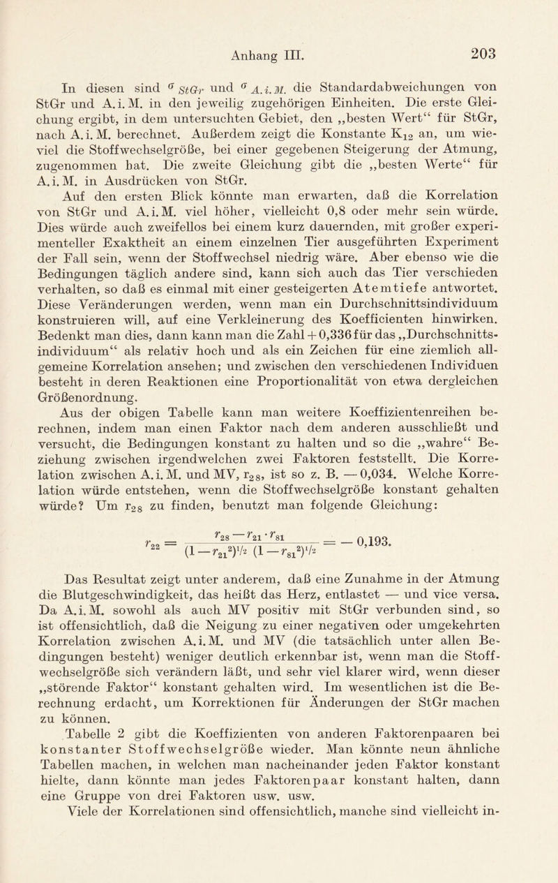 In diesen sind a stGr und a A.i.M. die Standardabweichungen von StGr und A.i.M. in den jeweilig zugehörigen Einheiten. Die erste Glei¬ chung ergibt, in dem untersuchten Gebiet, den „besten Wert“ für StGr, nach A. i. M. berechnet. Außerdem zeigt die Konstante K12 an, um wie¬ viel die Stoffwechselgröße, bei einer gegebenen Steigerung der Atmung, zugenommen bat. Die zweite Gleichung gibt die „besten Werte“ für A. i. M. in Ausdrücken von StGr. Auf den ersten Blick könnte man erwarten, daß die Korrelation von StGr und A.i.M. viel höher, vielleicht 0,8 oder mehr sein würde. Dies würde auch zweifellos bei einem kurz dauernden, mit großer experi¬ menteller Exaktheit an einem einzelnen Tier ausgeführten Experiment der Fall sein, wenn der Stoffwechsel niedrig wäre. Aber ebenso wie die Bedingungen täglich andere sind, kann sich auch das Tier verschieden verhalten, so daß es einmal mit einer gesteigerten Atem tiefe antwortet. Diese Veränderungen werden, wenn man ein Durchschnittsindividuum konstruieren will, auf eine Verkleinerung des Koefficienten hinwirken. Bedenkt man dies, dann kann man die Zahl+ 0,336 für das „Durchschnitts¬ individuum“ als relativ hoch und als ein Zeichen für eine ziemlich all¬ gemeine Korrelation ansehen; und zwischen den verschiedenen Individuen besteht in deren Reaktionen eine Proportionalität von etwa dergleichen Größenordnung. Aus der obigen Tabelle kann man weitere Koeffizientenreihen be¬ rechnen, indem man einen Faktor nach dem anderen ausschließt und versucht, die Bedingungen konstant zu halten und so die „wahre“ Be¬ ziehung zwischen irgendwelchen zwei Faktoren feststellt. Die Korre¬ lation zwischen A.i. M. und MV, r28, ist so z. B. —0,034. Welche Korre¬ lation würde entstehen, wenn die Stoffwechselgröße konstant gehalten würde? Um r28 zu finden, benutzt man folgende Gleichung: r22 — 28 21 ' 81 (1 -r8l»)‘/> 0,193. Das Resultat zeigt unter anderem, daß eine Zunahme in der Atmung die Blutgeschwindigkeit, das heißt das Herz, entlastet -— und vice versa. Da A.i.M. sowohl als auch MV positiv mit StGr verbunden sind, so ist offensichtlich, daß die Neigung zu einer negativen oder umgekehrten Korrelation zwischen A.i.M. und MV (die tatsächlich unter allen Be¬ dingungen besteht) weniger deutlich erkennbar ist, wenn man die Stoff¬ wechselgröße sich verändern läßt, und sehr viel klarer wird, wenn dieser „störende Faktor“ konstant gehalten wird. Im wesentlichen ist die Be¬ rechnung erdacht, um Korrektionen für Änderungen der StGr machen zu können. Tabelle 2 gibt die Koeffizienten von anderen Faktorenpaaren bei konstanter Stoffwechselgröße wieder. Man könnte neun ähnliche Tabellen machen, in welchen man nacheinander jeden Faktor konstant hielte, dann könnte man jedes Faktoren paar konstant halten, dann eine Gruppe von drei Faktoren usw. usw. Viele der Korrelationen sind offensichtlich, manche sind vielleicht in-