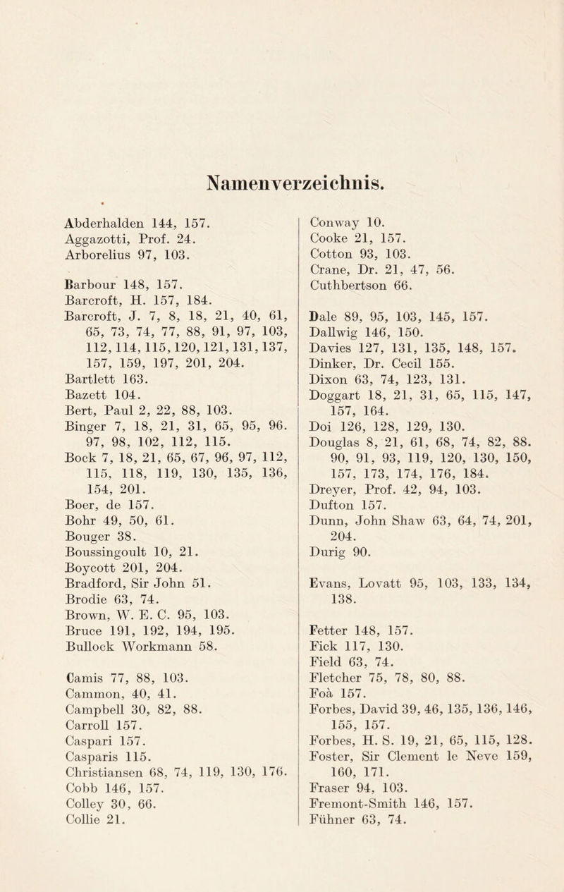 Namenverzeichnis Abderhalden 144, 157. Aggazotti, Prof. 24. Arborelius 97, 103. Barbour 148, 157. Barcroft, H. 157, 184. Barcroft, J. 7, 8, 18, 21, 40, 61, 65, 73, 74, 77, 88, 91, 97, 103, 112, 114, 115,120,121,131,137, 157, 159, 197, 201, 204. Bartlett 163. Bazett 104. Bert, Paul 2, 22, 88, 103. Binger 7, 18, 21, 31, 65, 95, 96. 97, 98, 102, 112, 115. Bock 7, 18, 21, 65, 67, 96, 97, 112, 115, 118, 119, 130, 135, 136, 154, 201. Boer, de 157. Bohr 49, 50, 61. Bouger 38. Boussingoult 10, 21. Boycott 201, 204. Bradford, Sir John 51. Brodie 63, 74. Brown, W. E. C. 95, 103. Bruce 191, 192, 194, 195. Bullock Workmann 58. Camis 77, 88, 103. Cammon, 40, 41. Campbell 30, 82, 88. Carroll 157. Caspari 157. Casparis 115. Christiansen 68, 74, 119, 130, 176. Cobb 146, 157. Colley 30, 66. Collie 21. Conway 10. Cooke 21, 157. Cotton 93, 103. Crane, Dr. 21, 47, 56. Cuthbertson 66. Dale 89, 95, 103, 145, 157. Dallwig 146, 150. Davies 127, 131, 135, 148, 157. Dinker, Dr. Cecil 155. Dixon 63, 74, 123, 131. Doggart 18, 21, 31, 65, 115, 147, 157, 164. Doi 126, 128, 129, 130. Douglas 8, 21, 61, 68, 74, 82, 88. 90, 91, 93, 119, 120, 130, 150, 157, 173, 174, 176, 184. Dreyer, Prof. 42, 94, 103. Dufton 157. Dunn, John Shaw 63, 64, 74, 201, 204. Durig 90. Evans, Lovatt 95, 103, 133, 134, 138. Fetter 148, 157. Fick 117, 130. Field 63, 74. Fletcher 75, 78, 80, 88. Foa 157. Forbes, David 39, 46, 135, 136, 146, 155, 157. Forbes, H. S. 19, 21, 65, 115, 128. Foster, Sir Clement le Neve 159, 160, 171. Fraser 94, 103. Fremont-Smith 146, 157. Fiihner 63, 74.
