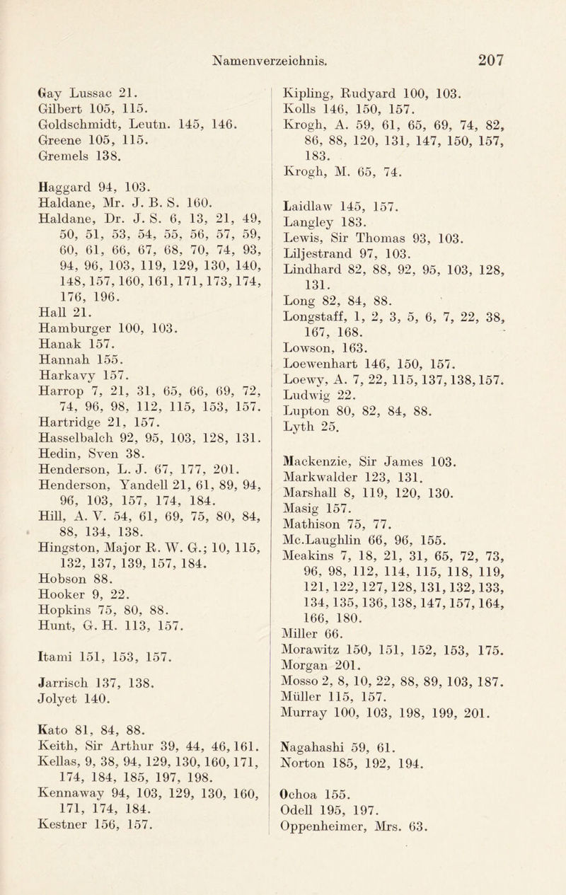Gay Lussac 21. Gilbert 105, 115. Goldschmidt, Leutn. 145, 146. Greene 105, 115. Gremels 138. Haggard 94, 103. Haldane, Mr. J. B. S. 160. Haldane, Dr. J. S. 6, 13, 21, 49, 50, 51, 53, 54, 55, 56, 57, 59, 60, 61, 66, 67, 68, 70, 74, 93, 94, 96, 103, 119, 129, 130, 140, 148,157, 160, 161,171,173,174, 176, 196. Hall 21. Hamburger 100, 103. Hanak 157. Hannah 155. Harkavy 157. Harrop 7, 21, 31, 65, 66, 69, 72, 74, 96, 98, 112, 115, 153, 157. Hartridge 21, 157. Hasselbalch 92, 95, 103, 128, 131. Hedin, Sven 38. Henderson, L. J. 67, 177, 201. Henderson, Yandell 21, 61, 89, 94, 96, 103, 157, 174, 184. Hill, A. V. 54, 61, 69, 75, 80, 84, 88, 134, 138. Hingston, Major B. W. G.; 10, 115, 132, 137, 139, 157, 184. Hobson 88. Hooker 9, 22. Hopkins 75, 80, 88. Hunt, G. H. 113, 157. Itami 151, 153, 157. Jarrisch 137, 138. Jolyet 140. Kato 81, 84, 88. Keith, Sir Arthur 39, 44, 46,161. Kellas, 9, 38, 94, 129, 130, 160,171, 174, 184, 185, 197, 198. Kennaway 94, 103, 129, 130, 160, 171, 174, 184. Kestner 156, 157. Kipling, Rudyard 100, 103. Rolls 146, 150, 157. Krogh, A. 59, 61, 65, 69, 74, 82, 86, 88, 120, 131, 147, 150, 157, 183. Krogh, M. 65, 74. Laidlaw 145, 157. Langley 183. Lewis, Sir Thomas 93, 103. Liljestrand 97, 103. Lindhard 82, 88, 92, 95, 103, 128, 131. Long 82, 84, 88. Longstaff, 1, 2, 3, 5, 6, 7, 22, 38, 167, 168. Lowson, 163. Loewenhart 146, 150, 157. Loewy, A. 7, 22, 115, 137,138,157. Ludwig 22. Lupton 80, 82, 84, 88. Lyth 25. Mackenzie, Sir James 103. Markwalder 123, 131. Marshall 8, 119, 120, 130. Masig 157. Mathison 75, 77. Mc.Laughlin 66, 96, 155. Meakins 7, 18, 21, 31, 65, 72, 73, 96, 98, 112, 114, 115, 118, 119, 121,122,127,128,131,132,133, 134, 135,136,138,147,157,164, 166, 180. Miller 66. Morawitz 150, 151, 152, 153, 175. Morgan 201. Mosso 2, 8, 10, 22, 88, 89, 103, 187. Müller 115, 157. Murray 100, 103, 198, 199, 201. Nagahashi 59, 61. Norton 185, 192, 194. Ochoa 155. Odell 195, 197. Oppenheimer, Mrs. 63.