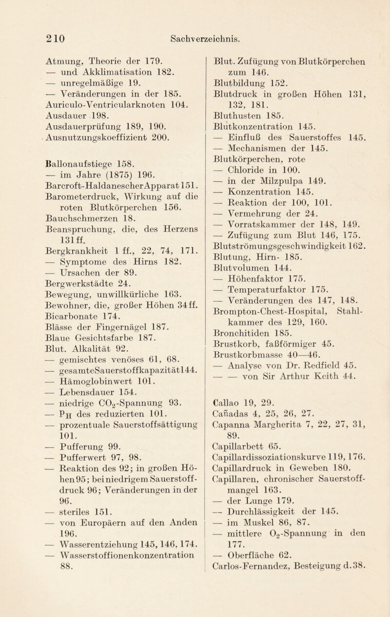 Atmung, Theorie der 179. — und Akklimatisation 182. — unregelmäßige 19. -— Veränderungen in der 185. Auriculo-Ventricular knoten 104. Ausdauer 198. Ausdauerprüfung 189, 190. Ausnutzungskoeffizient 200. Ballonaufstiege 158. — im Jahre (1875) 196. Barcroft-Haldanescher Apparat 151. Barometerdruck, Wirkung auf die roten Blutkörperchen 156. Bauchschmerzen 18. Beanspruchung, die, des Herzens 131 ff. Bergkrankheit 1 ff., 22, 74, 171. — Symptome des Hirns 182. -—- Ursachen der 89. Bergwerkstädte 24. Bewegung, unwillkürliche 163. Bewohner, die, großer Höhen 34 ff. Bicarbonate 174. Blässe der Fingernägel 187. Blaue Gesichtsfarbe 187. Blut. Alkalität 92. — gemischtes venöses 61, 68. — gesamteSauerstoffkapazitätl44. — Hämoglobinwert 101. — Lebensdauer 154. — niedrige C02-Spannung 93. — Ph des reduzierten 101. — prozentuale Sauerstoffsättigung 101. — Pufferung 99. — Pufferwert 97, 98. — Reaktion des 92; in großen Hö¬ hen 95; bei niedrigem Sauerstof f- druck 96; Veränderungen in der 96. — steriles 151. — von Europäern auf den Anden 196. — Wasserentziehung 145,146, 174. — Wasserstoffionenkonzentration 88. Blut. Zufügung von Blutkörperchen zum 146. Blutbildung 152. Blutdruck in großen Höhen 131, 132, 181. Bluthusten 185. Blutkonzentration 145. — Einfluß des Sauerstoffes 145. — Mechanismen der 145. Blutkörperchen, rote — Chloride in 100. — in der Milzpulpa 149. — Konzentration 145. — Reaktion der 100, 101. — Vermehrung der 24. — Vorratskammer der 148, 149. — Zufügung zum Blut 146, 175. Blutströmungsgeschwindigkeit 162. Blutung, Hirn- 185. Blut volumen 144. — Höhenfaktor 175. — Temperaturfaktor 175. — Veränderungen des 147, 148. Brompton-Chest-Hospital, Stahl¬ kammer des 129, 160. Bronchitiden 185. Brustkorb, faßförmiger 45. Brustkorbmasse 40—46. — Analyse von I)r. Redfield 45. — — von Sir Arthur Keith 44. Callao 19, 29. Canadas 4, 25, 26, 27. Capanna Margherita 7, 22, 27, 31, 89. Capillarbett 65. Capillardissoziationskurve 119, 176. Capillardruck in Geweben 180. Capillaren, chronischer Sauerstoff¬ mangel 163. — der Lunge 179. — Durchlässigkeit der 145. — im Muskel 86, 87. — mittlere 02- Spannung in den 177. — Oberfläche 62. Carlos-Fernandez, Besteigung d.38.