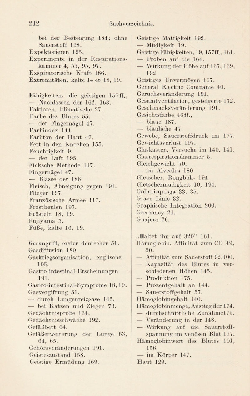 bei der Besteigung 184; ohne Sauerstoff 198. Expektorieren 195. Experimente in der Respirations¬ kammer 4, 55, 95, 97. Exspiratorische Kraft 186. Extremitäten, kalte 14 et 18, 19. Fähigkeiten, die geistigen 157ff., — Nachlassen der 162, 163. Faktoren, klimatische 27. Farbe des Blutes 55. — der Fingernägel 47. Farbindex 144. Farbton der Haut 47. Fett in den Knochen 155. Feuchtigkeit 9. — der Luft 195. Ficksclie Methode 117. Fingernägel 47. — Blässe der 186. Fleisch, Abneigung gegen 191. Flieger 197. Französische Armee 117. Frostbeulen 197. Frösteln 18, 19. Fujiyama 3. Füße, kalte 16, 19. Gasangriff, erster deutscher 51. Gasdiffusion 180. Gaskriegsorganisation, englische 105. Gastro-intestinal-Erscheinungen 191. Gastro-intestinal-Symptome 18,19. Gasvergiftung 51. — durch Lungenreizgase 145. — bei Katzen und Ziegen 73. Gedächtnisprobe 164. Gedächtnisschwäche 192. Gefäßbett 64. Gefäßerweiterung der Lunge 63, 64, 65. Gehörsveränderungen 191. Geisteszustand 158. Geistige Ermüdung 169. Geistige Mattigkeit 192. — Müdigkeit 19. Geistige Fähigkeiten, 19, 157ff., 161. — Proben auf die 164. — Wirkung der Höhe auf 167, 169, 192. Geistiges LTnvermögen 167. General Electric Companie 40. Geruchsveränderung 191. Gesamtventilation, gesteigerte 172. Geschmacksveränderung 191. Gesichtsfarbe 46ff., — blaue 187. — bläuliche 47. Gewebe, Sauerstoff druck im 177. Gewichtsverlust 197. Glaskasten, Versuche im 140, 141. Glasrespirationskammer 5. Gleichgewicht 70. — im Alveolus 180. Gletscher, Rongbuk- 194. Gletschermüdigkeit 10, 194. Gollarisquisga 33, 35. Grace Linie 32. Graphische Integration 200. Gressoney 24. Guajera 26. ,.Haltet ihn auf 320“ 161. Hämoglobin, Affinität zum CO 49, 50. — Affinität zum Sauerstoff 92,100. — Kapazität des Blutes in ver¬ schiedenen Höhen 145. — Produktion 175. — Prozentgehalt an 144. — Sauerstoffgehalt 57. Hämoglobingehalt 140. Hämoglobinmenge, Anstieg der 174. — durchschnittliche Zunahmel75. — Veränderung in der 148. — Wirkung auf die Sauerstoff¬ spannung im venösen Blut 177. Hämoglobinwert des Blutes 101, 156. — im Körper 147. Haut 129.