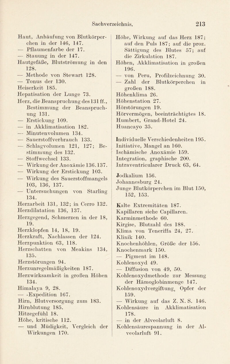 Haut, Anhäufung von Blutkörper¬ chen in der 146, 147. — Pflaumenfarbe der 17. — Stauung in der 147. Hautgefäße, Blutströmung in den 128. — Methode von Stewart 128. — Tonus der 130. Heiserkeit 185. Hepatisation der Lunge 73. Herz, die Beanspruchung des 131 ff., Bestimmung der Beanspruch¬ ung 131. — Erstickung 109. — in Akklimatisation 182. — Minutenvolumen 134. — Sauerstoffver brauch 133. — Schlagvolumen 121, 127; Be¬ stimmung des 132. — Stoffwechsel 133. — Wirkung der Anoxämie 136.137. — Wirkung der Erstickung 103. — Wirkung des Sauerstoffmangels 103, 136, 137. — Untersuchungen von Starling 134. Herzarbeit 131, 132; in Cerro 132. Herzdilatation 136, 137. Herzgegend, Schmerzen in der 18, 19. Herzklopfen 14, 18, 19. Herzkraft, Nachlassen der 124. Herzpunktion 63, 118. Herzschatten von Meakins 134, 135. Herzstörungen 94. Herzunregelmäßigkeiten 187. Herzwirksamkeit in großen Höhen 134. Himalaya 9, 28. — -Expedition 167. Hirn, Blutversorgung zum 183. Hirnblutung 185. Hitzegefühl 18. Höhe, kritische 112. — und Müdigkeit, Vergleich der Wirkungen 170. Höhe, Wirkung auf das Herz 187; auf den Puls 187; auf die proz. Sättigung des Blutes 57; auf die Zirkulation 187. Höhen, Akklimatisation in großen 196. — von Peru, Profilzeichnung 30. — Zahl der Blutkörperchen in großen 188. Höhenklima 26. Höhenstation 27. Hörstörungen 19. Hörvermögen, beeinträchtigtes 18. Humbert, Grand-Hotel 24. Huancayo 35. Individuelle Verschiedenheiten 195. Initiative, Mangel an 160. Ischämische Anoxämie 159. Integration, graphische 200. Intraventricularer Druck 63, 64. Jodkalium 156. Johannesburg 24. Junge Blutkörperchen im Blut 150, 152, 153. Kalte Extremitäten 187. Kapillaren siehe Capillaren. Karminmethode 60. Kirgise, Blutzahl des 188. Klima von Teneriffa 24, 27. Klinik 140. Knochenhöhlen, Größe der 156. Knochenmark 150. — Pigment im 148. Kohlenoxyd 49. — Diffusion von 49, 50. Kohlenoxydmethode zur Messung der Hämoglobinmenge 147. Kohleno xydvergiftung, Opfer der 159. — Wirkung auf das Z. N. S. 146. Kohlensäure in ilkklimatisation 178. — in der Alveolarluft 8. Kohlensäurespannung in der Al¬ veolarluft 91.
