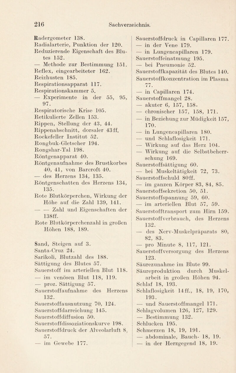 Radergometer 138. Radialarterie, Punktion der 120. Reduzierende Eigenschaft des Blu¬ tes 152. — Methode zur Bestimmung 15E Reflex, eingearbeiteter 162. Reizhusten 185. Respirationsapparat 117. Respirationskammer 5. — Experimente in der 55, 95, 97. Respiratorische Krise 105. Retikulierte Zellen 153. Rippen, Stellung der 43, 44. Rippenabschnitt, dorsaler 43 ff. Rockefeller Institut 52. Rongbuk-Gletscher 194. Rongshar-Tal 198. Röntgenapparat 40. Röntgenaufnahme des Brustkorbes 40, 41, von Barcroft 40. — des Herzens 134, 135. Röntgenschatten des Herzens 134, 135. Rote Blutkörperchen, Wirkung der Höhe auf die Zahl 139, 141. —- — Zahl und Eigenschaften der 138ff. Rote Blutkörperchenzahl in großen Höhen 188, 189. Sand, Steigen auf 3. Santa-Cruz 24. Sarikoli, Blutzahl des 188. Sättigung des Blutes 57. Sauerstoff im arteriellen Blut 118. — im venösen Blut 118, 119. — proz. Sättigung 57. Sauerstoffaufnahme des Herzens 132. Sauerstoffausnutzung 70, 124. Sauerstof fdarreichung 145. Sauerstoffdiffusion 50. Sauerstoff dissoziationskurve 198. Sauerstoff druck der Alveolarluft 8, 57. — im Gewebe 177. Sauerstoff druck in Capillaren 177. — in der Vene 179. — in Lungencapillaren 179. Sauerstof feinatmung 195. — bei Pneumonie 52. Sauerstoffkapazität des Blutes 140. Sauerstoffkonzentration im Plasma 77. — in Capillaren 174. Sauerstoffmangel 28. — akuter 6, 157, 158. — chronischer 157, 158, 171. — in Beziehung zur Müdigkeit 157, 170. — in Lungencapillaren 180. — und Schlaflosigkeit 171. — Wirkung auf das Herz 104. — Wirkung auf die Selbstbeherr¬ schung 169. Sauerstoff Sättigung 60. — bei Muskeltätigkeit 72, 73. Sauerstoff schuld 80 ff. — im ganzen Körper 83, 84, 85. Sauerstoffsekretion 50, 51. Sauerstoffspannung 59, 60. — im arteriellen Blut 57, 59. Sauerstofftransport zum Hirn 159. Sauerstoffverbrauch, des Herzens 132. — des Nerv-Muskelpräparats 80, 82, 83. — pro Minute 8, 117, 121. Sauerstoffversorgung des Herzens 123. Säurezunahme im Blute 99. Säureproduktion durch Muskel¬ arbeit in großen Höhen 94. Schlaf 18, 193. Schlaflosigkeit 14ff., 18, 19, 170, 193. — und Sauerstoffmangel 171. Schlagvolumen 126, 127, 129. — Bestimmung 132. Schlucken 195. Schmerzen 18, 19, 191. — abdominale, Bauch- 18, 19. — in der Herzgegend 18, 19.