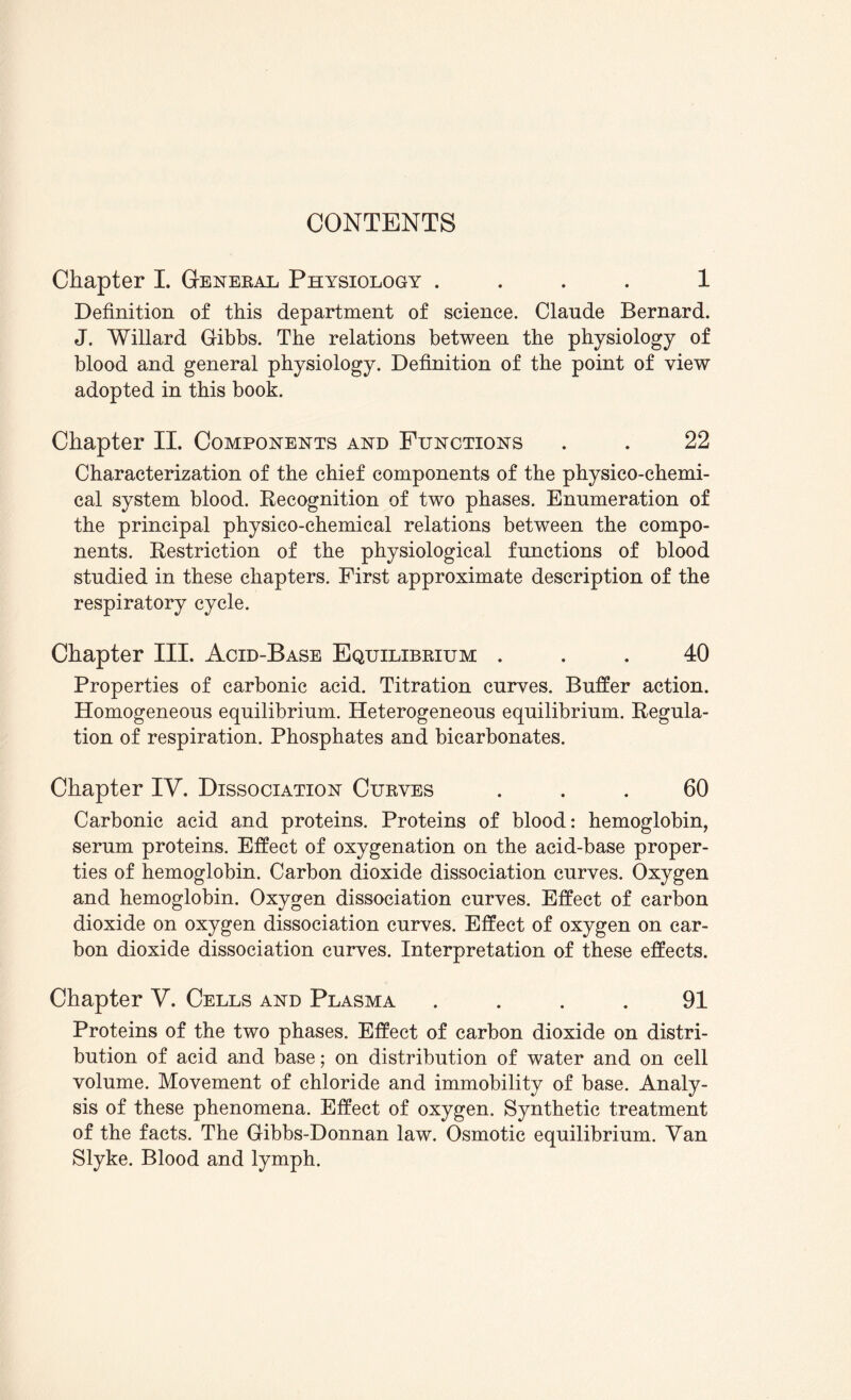 CONTENTS Chapter I. General Physiology .... 1 Definition of this department of science. Claude Bernard. J. Willard Gibbs. The relations between the physiology of blood and general physiology. Definition of the point of view adopted in this book. Chapter II. Components and Functions . . 22 Characterization of the chief components of the physico-chemi¬ cal system blood. Recognition of two phases. Enumeration of the principal physico-chemical relations between the compo¬ nents. Restriction of the physiological functions of blood studied in these chapters. First approximate description of the respiratory cycle. Chapter III. Acid-Base Equilibrium ... 40 Properties of carbonic acid. Titration curves. Buffer action. Homogeneous equilibrium. Heterogeneous equilibrium. Regula¬ tion of respiration. Phosphates and bicarbonates. Chapter IY. Dissociation Curves ... 60 Carbonic acid and proteins. Proteins of blood: hemoglobin, serum proteins. Effect of oxygenation on the acid-base proper¬ ties of hemoglobin. Carbon dioxide dissociation curves. Oxygen and hemoglobin. Oxygen dissociation curves. Effect of carbon dioxide on oxygen dissociation curves. Effect of oxygen on car¬ bon dioxide dissociation curves. Interpretation of these effects. Chapter V. Cells and Plasma .... 91 Proteins of the two phases. Effect of carbon dioxide on distri¬ bution of acid and base; on distribution of water and on cell volume. Movement of chloride and immobility of base. Analy¬ sis of these phenomena. Effect of oxygen. Synthetic treatment of the facts. The Gibbs-Donnan law. Osmotic equilibrium. Yan Slyke. Blood and lymph.