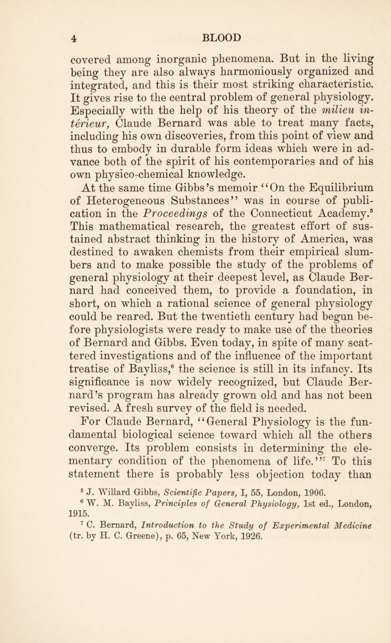 covered among inorganic phenomena. But in the living being they are also always harmoniously organized and integrated, and this is their most striking characteristic. It gives rise to the central problem of general physiology. Especially with the help of his theory of the milieu in- terieur, Claude Bernard was able to treat many facts, including his own discoveries, from this point of view and thus to embody in durable form ideas which were in ad¬ vance both of the spirit of his contemporaries and of his own physico-chemical knowledge. At the same time Gibbs’s memoir 4 ‘ On the Equilibrium of Heterogeneous Substances” was in course of publi¬ cation in the Proceedings of the Connecticut Academy.5 This mathematical research, the greatest effort of sus¬ tained abstract thinking in the history of America, was destined to awaken chemists from their empirical slum¬ bers and to make possible the study of the problems of general physiology at their deepest level, as Claude Ber¬ nard had conceived them, to provide a foundation, in short, on which a rational science of general physiology could be reared. But the twentieth century had begun be¬ fore physiologists were ready to make use of the theories of Bernard and Gibbs. Even today, in spite of many scat¬ tered investigations and of the influence of the important treatise of Bayliss,6 the science is still in its infancy. Its significance is now widely recognized, but Claude Ber¬ nard’s program has already grown old and has not been revised. A fresh survey of the field is needed. For Claude Bernard, “General Physiology is the fun¬ damental biological science toward which all the others converge. Its problem consists in determining the ele¬ mentary condition of the phenomena of life.”7 To this statement there is probably less objection today than 5 J. Willard Gibbs, Scientific Papers, I, 55, London, 1906. 6 W. M. Bayliss, Principles of General Physiology, 1st ed., London, 1915. 7 C. Bernard, Introduction to the Study of Experimental Medicine (tr. by H. C. Greene), p. 65, New York, 1926.