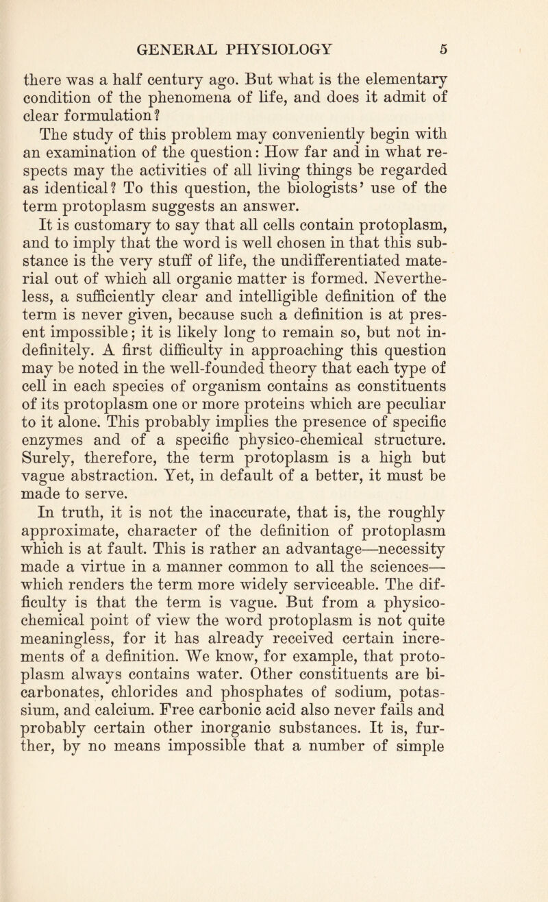 there was a half century ago. But what is the elementary condition of the phenomena of life, and does it admit of clear formulation! The study of this problem may conveniently begin with an examination of the question: How far and in what re¬ spects may the activities of all living things be regarded as identical! To this question, the biologists’ use of the term protoplasm suggests an answer. It is customary to say that all cells contain protoplasm, and to imply that the word is well chosen in that this sub¬ stance is the very stuff of life, the undifferentiated mate¬ rial out of which all organic matter is formed. Neverthe¬ less, a sufficiently clear and intelligible definition of the term is never given, because such a definition is at pres¬ ent impossible; it is likely long to remain so, but not in¬ definitely. A first difficulty in approaching this question may be noted in the well-founded theory that each type of cell in each species of organism contains as constituents of its protoplasm one or more proteins which are peculiar to it alone. This probably implies the presence of specific enzymes and of a specific physico-chemical structure. Surely, therefore, the term protoplasm is a high but vague abstraction. Yet, in default of a better, it must be made to serve. In truth, it is not the inaccurate, that is, the roughly approximate, character of the definition of protoplasm which is at fault. This is rather an advantage—necessity made a virtue in a manner common to all the sciences— which renders the term more widely serviceable. The dif¬ ficulty is that the term is vague. But from a physico¬ chemical point of view the word protoplasm is not quite meaningless, for it has already received certain incre¬ ments of a definition. We know, for example, that proto¬ plasm always contains water. Other constituents are bi¬ carbonates, chlorides and phosphates of sodium, potas¬ sium, and calcium. Free carbonic acid also never fails and probably certain other inorganic substances. It is, fur¬ ther, by no means impossible that a number of simple