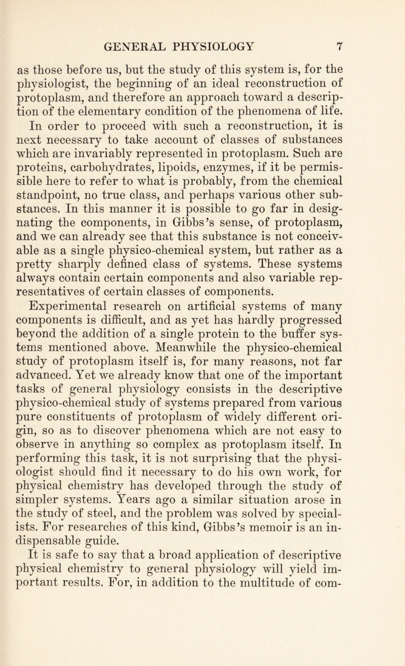 as those before us, but the study of this system is, for the physiologist, the beginning of an ideal reconstruction of protoplasm, and therefore an approach toward a descrip¬ tion of the elementary condition of the phenomena of life. In order to proceed with such a reconstruction, it is next necessary to take account of classes of substances which are invariably represented in protoplasm. Such are proteins, carbohydrates, lipoids, enzymes, if it be permis¬ sible here to refer to what is probably, from the chemical standpoint, no true class, and perhaps various other sub¬ stances. In this manner it is possible to go far in desig¬ nating the components, in Gibbs’s sense, of protoplasm, and we can already see that this substance is not conceiv¬ able as a single physico-chemical system, but rather as a pretty sharply defined class of systems. These systems always contain certain components and also variable rep¬ resentatives of certain classes of components. Experimental research on artificial systems of many components is difficult, and as yet has hardly progressed beyond the addition of a single protein to the buffer sys¬ tems mentioned above. Meanwhile the physico-chemical study of protoplasm itself is, for many reasons, not far advanced. Yet we already know that one of the important tasks of general physiology consists in the descriptive physico-chemical study of systems prepared from various pure constituents of protoplasm of widely different ori¬ gin, so as to discover phenomena which are not easy to observe in anything so complex as protoplasm itself. In performing this task, it is not surprising that the physi¬ ologist should find it necessary to do his own work, for physical chemistry has developed through the study of simpler systems. Years ago a similar situation arose in the study of steel, and the problem was solved by special¬ ists. For researches of this kind, Gibbs’s memoir is an in¬ dispensable guide. It is safe to say that a broad application of descriptive physical chemistry to general physiology will yield im¬ portant results. For, in addition to the multitude of com-