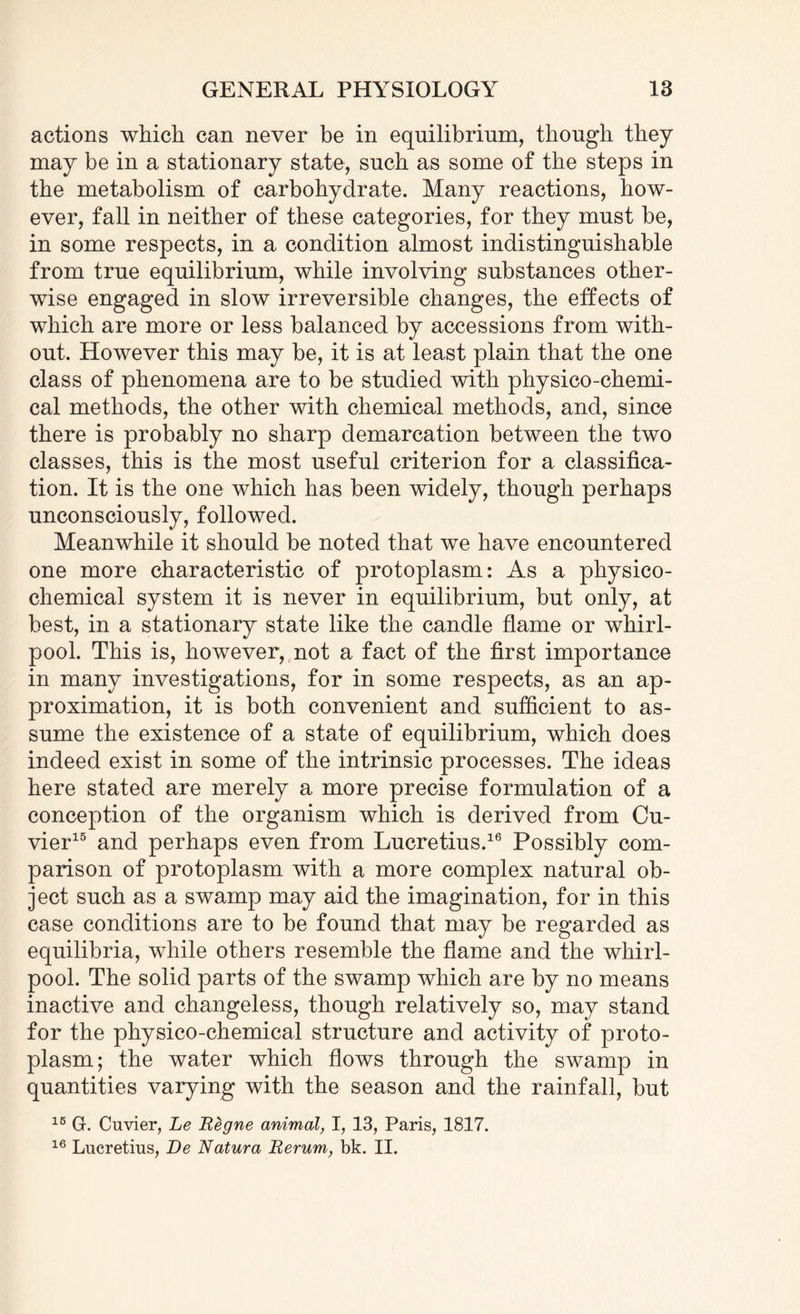 actions which can never be in equilibrium, though they may be in a stationary state, such as some of the steps in the metabolism of carbohydrate. Many reactions, how¬ ever, fall in neither of these categories, for they must be, in some respects, in a condition almost indistinguishable from true equilibrium, while involving substances other¬ wise engaged in slow irreversible changes, the effects of which are more or less balanced by accessions from with¬ out. However this may be, it is at least plain that the one class of phenomena are to be studied with physico-chemi¬ cal methods, the other with chemical methods, and, since there is probably no sharp demarcation between the two classes, this is the most useful criterion for a classifica¬ tion. It is the one which has been widely, though perhaps unconsciously, followed. Meanwhile it should be noted that we have encountered one more characteristic of protoplasm: As a physico¬ chemical system it is never in equilibrium, but only, at best, in a stationary state like the candle flame or whirl¬ pool. This is, however, not a fact of the first importance in many investigations, for in some respects, as an ap¬ proximation, it is both convenient and sufficient to as¬ sume the existence of a state of equilibrium, which does indeed exist in some of the intrinsic processes. The ideas here stated are merely a more precise formulation of a conception of the organism which is derived from Cu¬ vier15 and perhaps even from Lucretius.16 Possibly com¬ parison of protoplasm with a more complex natural ob¬ ject such as a swamp may aid the imagination, for in this case conditions are to be found that may be regarded as equilibria, while others resemble the flame and the whirl¬ pool. The solid parts of the swamp which are by no means inactive and changeless, though relatively so, may stand for the physico-chemical structure and activity of proto¬ plasm; the water which flows through the swamp in quantities varying with the season and the rainfall, but 16 Gr. Cuvier, Le Regne animal, I, 13, Paris, 1817. 16 Lucretius, De Natura Rerum, bk. II.