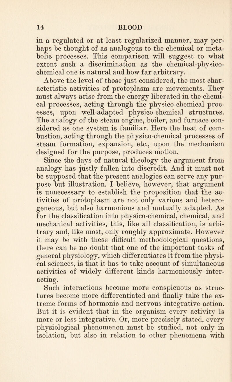 in a regulated or at least regularized manner, may per¬ haps be thought of as analogous to the chemical or meta¬ bolic processes. This comparison will suggest to what extent such a discrimination as the chemical-physico¬ chemical one is natural and how far arbitrary. Above the level of those just considered, the most char¬ acteristic activities of protoplasm are movements. They must always arise from the energy liberated in the chemi¬ cal processes, acting through the physico-chemical proc¬ esses, upon well-adapted physico-chemical structures. The analogy of the steam engine, boiler, and furnace con¬ sidered as one system is familiar. Here the heat of com¬ bustion, acting through the physico-chemical processes of steam formation, expansion, etc., upon the mechanism designed for the purpose, produces motion. Since the days of natural theology the argument from analogy has justly fallen into discredit. And it must not be supposed that the present analogies can serve any pur¬ pose but illustration. I believe, however, that argument is unnecessary to establish the proposition that the ac¬ tivities of protoplasm are not only various and hetero¬ geneous, but also harmonious and mutually adapted. As for the classification into physico-chemical, chemical, and mechanical activities, this, like all classification, is arbi¬ trary and, like most, only roughly approximate. However it may be with these difficult methodological questions, there can be no doubt that one of the important tasks of general physiology, which differentiates it from the physi¬ cal sciences, is that it has to take account of simultaneous activities of widely different kinds harmoniously inter¬ acting. Such interactions become more conspicuous as struc¬ tures become more differentiated and finally take the ex¬ treme forms of hormonic and nervous integrative action. But it is evident that in the organism every activity is more or less integrative. Or, more precisely stated, every physiological phenomenon must be studied, not only in isolation, but also in relation to other phenomena with