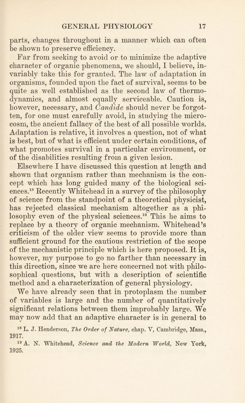 parts, changes throughout in a manner which can often be shown to preserve efficiency. Far from seeking to avoid or to minimize the adaptive character of organic phenomena, we should, I believe, in¬ variably take this for granted. The law of adaptation in organisms, founded upon the fact of survival, seems to be quite as well established as the second law of thermo¬ dynamics, and almost equally serviceable. Caution is, however, necessary, and Candide should never be forgot¬ ten, for one must carefully avoid, in studying the micro¬ cosm, the ancient fallacy of the best of all possible worlds. Adaptation is relative, it involves a question, not of what is best, but of what is efficient under certain conditions, of what promotes survival in a particular environment, or of the disabilities resulting from a given lesion. Elsewhere I have discussed this question at length and shown that organism rather than mechanism is the con¬ cept which has long guided many of the biological sci¬ ences.18 Recently Whitehead in a survey of the philosophy of science from the standpoint of a theoretical physicist, has rejected classical mechanism altogether as a phi¬ losophy even of the physical sciences.19 This he aims to replace by a theory of organic mechanism. Whitehead’s criticism of the older view seems to provide more than sufficient ground for the cautious restriction of the scope of the mechanistic principle which is here proposed. It is, however, my purpose to go no farther than necessary in this direction, since we are here concerned not with philo¬ sophical questions, but with a description of scientific method and a characterization of general physiology. We have already seen that in protoplasm the number of variables is large and the number of quantitatively significant relations between them improbably large. We may now add that an adaptive character is in general to 18 L. J. Henderson, The Order of Nature, chap. V, Cambridge, Mass., 1917. 19 A. N. Whitehead, Science and the Modern World, New York, 1925.