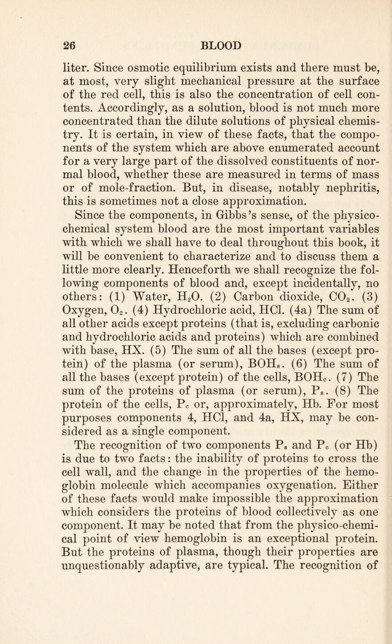 liter. Since osmotic equilibrium exists and there must be, at most, very slight mechanical pressure at the surface of the red cell, this is also the concentration of cell con¬ tents. Accordingly, as a solution, blood is not much more concentrated than the dilute solutions of physical chemis¬ try. It is certain, in view of these facts, that the compo¬ nents of the system which are above enumerated account for a very large part of the dissolved constituents of nor¬ mal blood, whether these are measured in terms of mass or of mole-fraction. But, in disease, notably nephritis, this is sometimes not a close approximation. Since the components, in Gibbs’s sense, of the physico¬ chemical system blood are the most important variables with which we shall have to deal throughout this book, it will be convenient to characterize and to discuss them a little more clearly. Henceforth we shall recognize the fol¬ lowing components of blood and, except incidentally, no others: (1) Water, H20. (2) Carbon dioxide, C02. (3) Oxygen, 02. (4) Hydrochloric acid, HC1. (4a) The sum of all other acids except proteins (that is, excluding carbonic and hydrochloric acids and proteins) which are combined with base, HX. (5) The sum of all the bases (except pro¬ tein) of the plasma (or serum), BOHs. (6) The sum of all the bases (except protein) of the cells, BOHc. (7) The sum of the proteins of plasma (or serum), Ps. (8) The protein of the cells, Pc or, approximately, Hb. For most purposes components 4, HC1, and 4a, HX, may be con¬ sidered as a single component. The recognition of two components Ps and Pc (or Hb) is due to two facts: the inability of proteins to cross the cell wall, and the change in the properties of the hemo¬ globin molecule which accompanies oxygenation. Either of these facts would make impossible the approximation which considers the proteins of blood collectively as one component. It may be noted that from the physico-chemi¬ cal point of view hemoglobin is an exceptional protein. But the proteins of plasma, though their properties are unquestionably adaptive, are typical. The recognition of
