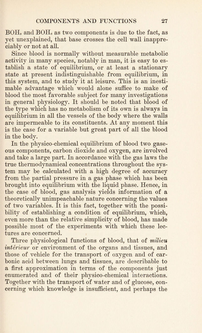 BOHs and BOHc as two components is due to the fact, as yet unexplained, that base crosses the cell wall inappre¬ ciably or not at all. Since blood is normally without measurable metabolic activity in many species, notably in man, it is easy to es¬ tablish a state of equilibrium, or at least a stationary state at present indistinguishable from equilibrium, in this system, and to study it at leisure. This is an inesti¬ mable advantage which would alone suffice to make of blood the most favorable subject for many investigations in general physiology. It should be noted that blood of the type which has no metabolism of its own is always in equilibrium in all the vessels of the body where the walls are impermeable to its constituents. At any moment this is the case for a variable but great part of all the blood in the body. In the physico-chemical equilibrium of blood two gase¬ ous components, carbon dioxide and oxygen, are involved and take a large part. In accordance with the gas laws the true thermodynamical concentrations throughout the sys¬ tem may be calculated with a high degree of accuracy from the partial pressure in a gas phase which has been brought into equilibrium with the liquid phase. Hence, in the case of blood, gas analysis yields information of a theoretically unimpeachable nature concerning the values of two variables. It is this fact, together with the possi¬ bility of establishing a condition of equilibrium, which, even more than the relative simplicity of blood, has made possible most of the experiments with which these lec¬ tures are concerned. Three physiological functions of blood, that of milieu interieur or environment of the organs and tissues, and those of vehicle for the transport of oxygen and of car¬ bonic acid between lungs and tissues, are describable to a first approximation in terms of the components just enumerated and of their physico-chemical interactions. Together with the transport of water and of glucose, con¬ cerning which knowledge is insufficient, and perhaps the