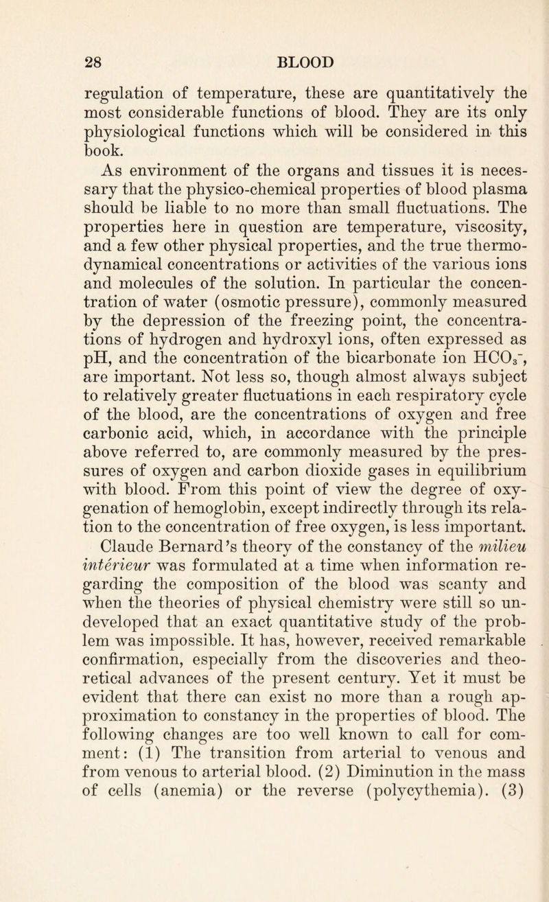 regulation of temperature, these are quantitatively the most considerable functions of blood. They are its only physiological functions which will be considered in this book. As environment of the organs and tissues it is neces¬ sary that the physico-chemical properties of blood plasma should be liable to no more than small fluctuations. The properties here in question are temperature, viscosity, and a few other physical properties, and the true thermo¬ dynamical concentrations or activities of the various ions and molecules of the solution. In particular the concen¬ tration of water (osmotic pressure), commonly measured by the depression of the freezing point, the concentra¬ tions of hydrogen and hydroxyl ions, often expressed as pH, and the concentration of the bicarbonate ion HC03, are important. Not less so, though almost always subject to relatively greater fluctuations in each respiratory cycle of the blood, are the concentrations of oxygen and free carbonic acid, which, in accordance with the principle above referred to, are commonly measured by the pres¬ sures of oxygen and carbon dioxide gases in equilibrium with blood. From this point of view the degree of oxy¬ genation of hemoglobin, except indirectly through its rela¬ tion to the concentration of free oxygen, is less important. of the constancy of the milieu interieur was formulated at a time when information re¬ garding the composition of the blood was scanty and when the theories of physical chemistry were still so un¬ developed that an exact quantitative study of the prob¬ lem was impossible. It has, however, received remarkable confirmation, especially from the discoveries and theo¬ retical advances of the present century. Yet it must be evident that there can exist no more than a rough ap¬ proximation to constancy in the properties of blood. The following changes are too well known to call for com¬ ment: (1) The transition from arterial to venous and from venous to arterial blood. (2) Diminution in the mass of cells (anemia) or the reverse (polycythemia). (3) Claude Bernard’s theory