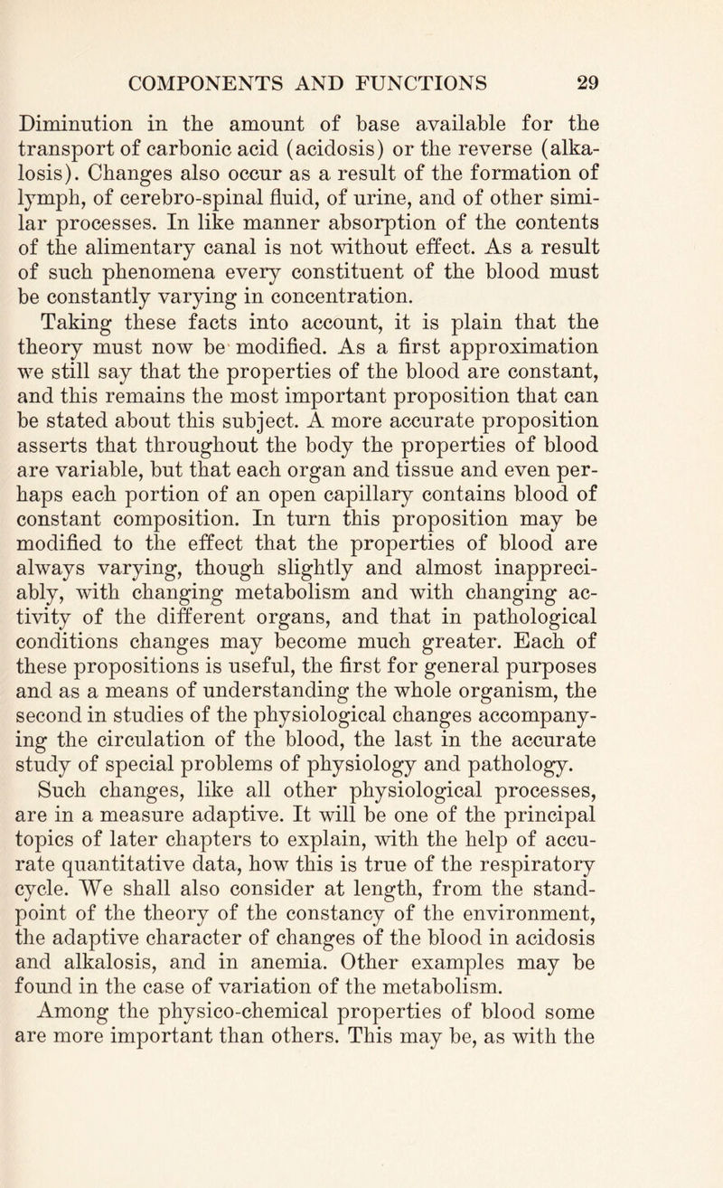 Diminution in the amount of base available for the transport of carbonic acid (acidosis) or the reverse (alka¬ losis). Changes also occur as a result of the formation of lymph, of cerebro-spinal fluid, of urine, and of other simi¬ lar processes. In like manner absorption of the contents of the alimentary canal is not without effect. As a result of such phenomena every constituent of the blood must be constantly varying in concentration. Taking these facts into account, it is plain that the theory must now be modified. As a first approximation we still say that the properties of the blood are constant, and this remains the most important proposition that can be stated about this subject. A more accurate proposition asserts that throughout the body the properties of blood are variable, but that each organ and tissue and even per¬ haps each portion of an open capillary contains blood of constant composition. In turn this proposition may be modified to the effect that the properties of blood are always varying, though slightly and almost inappreci¬ ably, with changing metabolism and with changing ac¬ tivity of the different organs, and that in pathological conditions changes may become much greater. Each of these propositions is useful, the first for general purposes and as a means of understanding the whole organism, the second in studies of the physiological changes accompany¬ ing the circulation of the blood, the last in the accurate study of special problems of physiology and pathology. Such changes, like all other physiological processes, are in a measure adaptive. It will be one of the principal topics of later chapters to explain, with the help of accu¬ rate quantitative data, how this is true of the respiratory cycle. We shall also consider at length, from the stand¬ point of the theory of the constancy of the environment, the adaptive character of changes of the blood in acidosis and alkalosis, and in anemia. Other examples may be found in the case of variation of the metabolism. Among the physico-chemical properties of blood some are more important than others. This may be, as with the