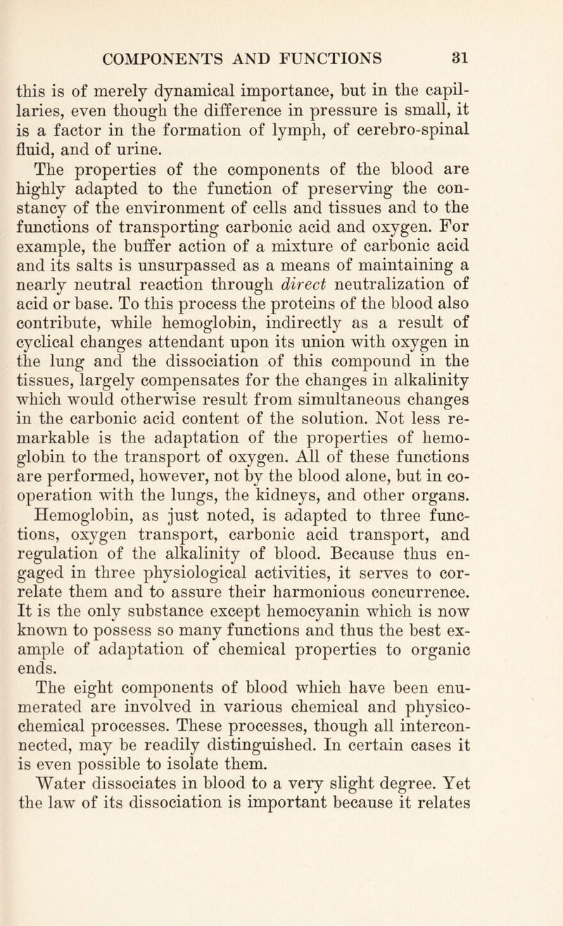 this is of merely dynamical importance, but in the capil¬ laries, even though the difference in pressure is small, it is a factor in the formation of lymph, of cerebro-spinal fluid, and of urine. The properties of the components of the blood are highly adapted to the function of preserving the con¬ stancy of the environment of cells and tissues and to the functions of transporting carbonic acid and oxygen. For example, the buffer action of a mixture of carbonic acid and its salts is unsurpassed as a means of maintaining a nearly neutral reaction through direct neutralization of acid or base. To this process the proteins of the blood also contribute, while hemoglobin, indirectly as a result of cyclical changes attendant upon its union with oxygen in the lung and the dissociation of this compound in the tissues, largely compensates for the changes in alkalinity which would otherwise result from simultaneous changes in the carbonic acid content of the solution. Not less re¬ markable is the adaptation of the properties of hemo¬ globin to the transport of oxygen. All of these functions are performed, however, not by the blood alone, but in co- operation with the lungs, the kidneys, and other organs. Hemoglobin, as just noted, is adapted to three func¬ tions, oxygen transport, carbonic acid transport, and regulation of the alkalinity of blood. Because thus en¬ gaged in three physiological activities, it serves to cor¬ relate them and to assure their harmonious concurrence. It is the only substance except hemocyanin which is now known to possess so many functions and thus the best ex¬ ample of adaptation of chemical properties to organic ends. The eight components of blood which have been enu¬ merated are involved in various chemical and physico¬ chemical processes. These processes, though all intercon¬ nected, may be readily distinguished. In certain cases it is even possible to isolate them. Water dissociates in blood to a very slight degree. Yet the law of its dissociation is important because it relates