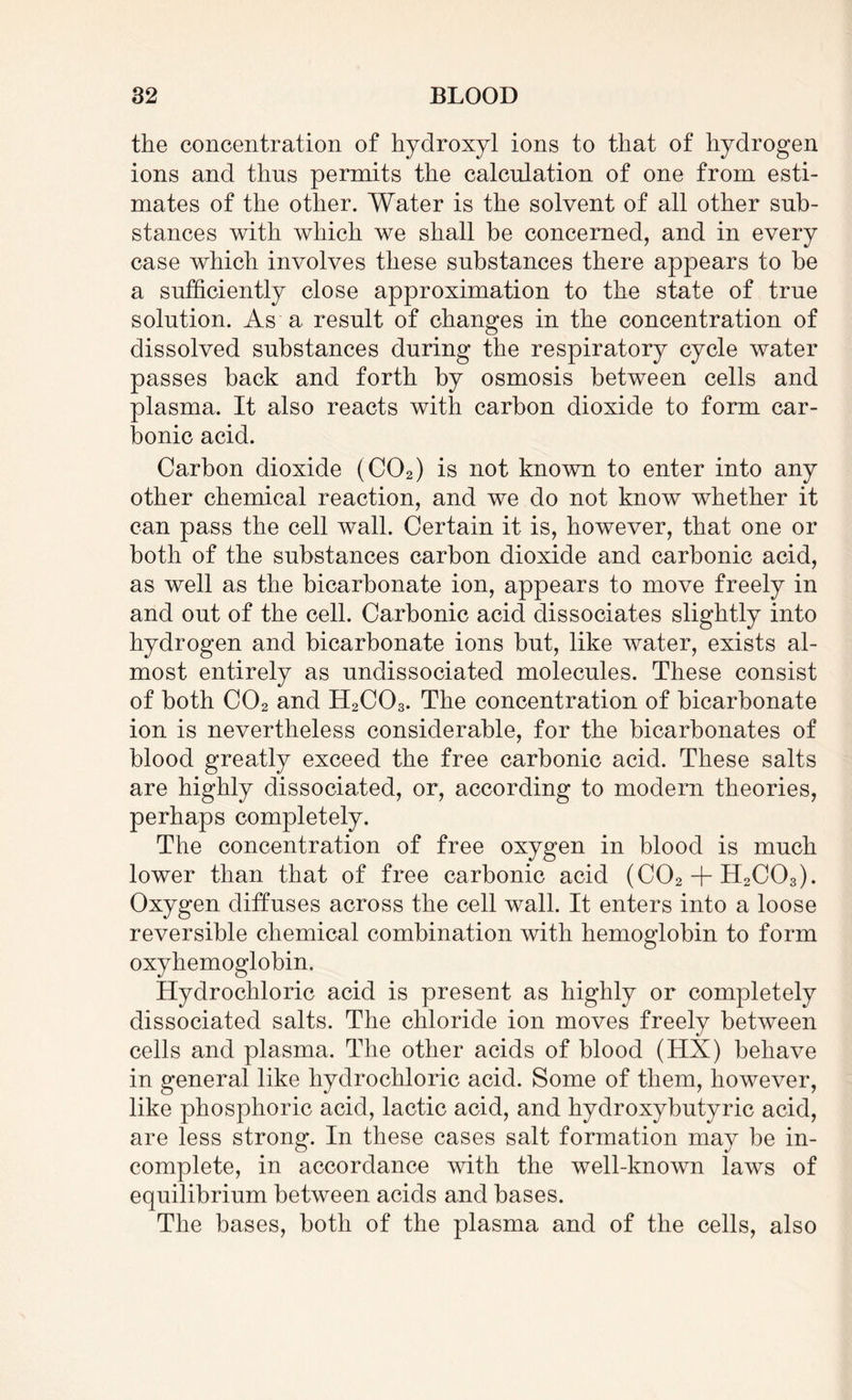 the concentration of hydroxyl ions to that of hydrogen ions and thus permits the calculation of one from esti¬ mates of the other. Water is the solvent of all other sub¬ stances with which we shall be concerned, and in every case which involves these substances there appears to be a sufficiently close approximation to the state of true solution. As a result of changes in the concentration of dissolved substances during the respiratory cycle water passes back and forth by osmosis between cells and plasma. It also reacts with carbon dioxide to form car¬ bonic acid. Carbon dioxide (C02) is not known to enter into any other chemical reaction, and we do not know whether it can pass the cell wall. Certain it is, however, that one or both of the substances carbon dioxide and carbonic acid, as well as the bicarbonate ion, appears to move freely in and out of the cell. Carbonic acid dissociates slightly into hydrogen and bicarbonate ions but, like water, exists al¬ most entirely as undissociated molecules. These consist of both C02 and H2C03. The concentration of bicarbonate ion is nevertheless considerable, for the bicarbonates of blood greatly exceed the free carbonic acid. These salts are highly dissociated, or, according to modern theories, perhaps completely. The concentration of free oxygen in blood is much lower than that of free carbonic acid (C02 + H2C03). Oxygen diffuses across the cell wall. It enters into a loose reversible chemical combination with hemoglobin to form oxyhemoglobin. Hydrochloric acid is present as highly or completely dissociated salts. The chloride ion moves freely between cells and plasma. The other acids of blood (HX) behave in general like hydrochloric acid. Some of them, however, like phosphoric acid, lactic acid, and hydroxybutyric acid, are less strong. In these cases salt formation may be in¬ complete, in accordance with the well-known laws of equilibrium between acids and bases. The bases, both of the plasma and of the cells, also