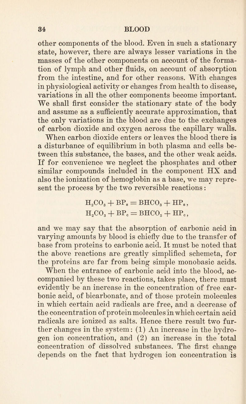 other components of the blood. Even in such a stationary state, however, there are always lesser variations in the masses of the other components on account of the forma¬ tion of lymph and other fluids, on account of absorption from the intestine, and for other reasons. With changes in physiological activity or changes from health to disease, variations in all the other components become important. We shall first consider the stationary state of the body and assume as a sufficiently accurate approximation, that the only variations in the blood are due to the exchanges of carbon dioxide and oxygen across the capillary walls. When carbon dioxide enters or leaves the blood there is a disturbance of equilibrium in both plasma and cells be¬ tween this substance, the bases, and the other weak acids. If for convenience we neglect the phosphates and other similar compounds included in the component HX and also the ionization of hemoglobin as a base, we may repre¬ sent the process by the two reversible reactions: H2C03 + BPS = BHCOg + HPS, H2C03 + BPC = BHC03 + HPC, and we may say that the absorption of carbonic acid in varying amounts by blood is chiefly due to the transfer of base from proteins to carbonic acid. It must be noted that the above reactions are greatly simplified schemeta, for the proteins are far from being simple monobasic acids. When the entrance of carbonic acid into the blood, ac¬ companied by these two reactions, takes place, there must evidently be an increase in the concentration of free car¬ bonic acid, of bicarbonate, and of those protein molecules in which certain acid radicals are free, and a decrease of the concentration of protein molecules in which certain acid radicals are ionized as salts. Hence there result two fur¬ ther changes in the system: (1) An increase in the hydro¬ gen ion concentration, and (2) an increase in the total concentration of dissolved substances. The first change depends on the fact that hydrogen ion concentration is