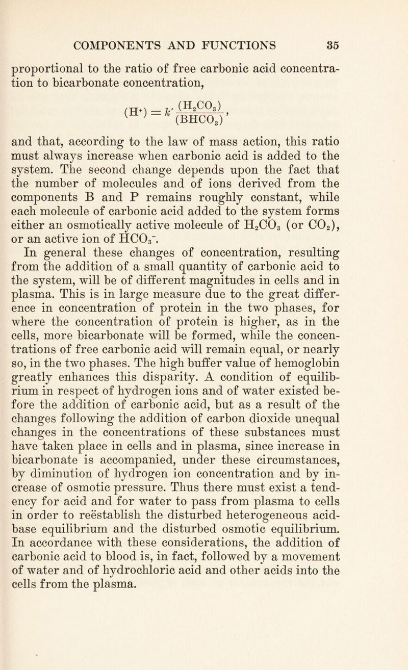 proportional to the ratio of free carbonic acid concentra¬ tion to bicarbonate concentration, (H+) v (H2CQ3) (BHC03) ’ and that, according to the law of mass action, this ratio must always increase when carbonic acid is added to the system. The second change depends upon the fact that the number of molecules and of ions derived from the components B and P remains roughly constant, while each molecule of carbonic acid added to the system forms either an osmotically active molecule of H2C03 (or C02), or an active ion of HC03'. In general these changes of concentration, resulting from the addition of a small quantity of carbonic acid to the system, will be of different magnitudes in cells and in plasma. This is in large measure due to the great differ¬ ence in concentration of protein in the two phases, for where the concentration of protein is higher, as in the cells, more bicarbonate will be formed, while the concen¬ trations of free carbonic acid will remain equal, or nearly so, in the two phases. The high buffer value of hemoglobin greatly enhances this disparity. A condition of equilib¬ rium in respect of hydrogen ions and of water existed be¬ fore the addition of carbonic acid, but as a result of the changes following the addition of carbon dioxide unequal changes in the concentrations of these substances must have taken place in cells and in plasma, since increase in bicarbonate is accompanied, under these circumstances, by diminution of hydrogen ion concentration and by in¬ crease of osmotic pressure. Thus there must exist a tend¬ ency for acid and for water to pass from plasma to cells in order to reestablish the disturbed heterogeneous acid- base equilibrium and the disturbed osmotic equilibrium. In accordance with these considerations, the addition of carbonic acid to blood is, in fact, followed by a movement of water and of hydrochloric acid and other acids into the cells from the plasma.