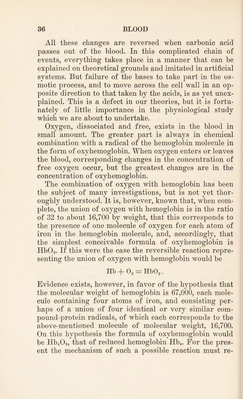 All these changes are reversed when carbonic acid passes out of the blood. In this complicated chain of events, everything takes place in a manner that can be explained on theoretical grounds and imitated in artificial systems. Bnt failure of the bases to take part in the os¬ motic process, and to move across the cell wall in an op¬ posite direction to that taken by the acids, is as yet unex¬ plained. This is a defect in onr theories, but it is fortu¬ nately of little importance in the physiological study which we are about to undertake. Oxygen, dissociated and free, exists in the blood in small amount. The greater part is always in chemical combination with a radical of the hemoglobin molecule in the form of oxyhemoglobin. When oxygen enters or leaves the blood, corresponding changes in the concentration of free oxygen occur, but the greatest changes are in the concentration of oxyhemoglobin. The combination of oxygen with hemoglobin has been the subject of many investigations, but is not yet thor¬ oughly understood. It is, however, known that, when com¬ plete, the union of oxygen with hemoglobin is in the ratio of 32 to about 16,700 by weight, that this corresponds to the presence of one molecule of oxygen for each atom of iron in the hemoglobin molecule, and, accordingly, that the simplest conceivable formula of oxyhemoglobin is Hb02. If this were the case the reversible reaction repre¬ senting the union of oxygen with hemoglobin would be Hb + 02 = Hb02. Evidence exists, however, in favor of the hypothesis that the molecular weight of hemoglobin is 67,000, each mole¬ cule containing four atoms of iron, and consisting per¬ haps of a union of four identical or very similar com¬ pound-protein radicals, of which each corresponds to the above-mentioned molecule of molecular weight, 16,700. On this hypothesis the formula of oxyhemoglobin would be Hb408, that of reduced hemoglobin Hb4. For the pres¬ ent the mechanism of such a possible reaction must re-