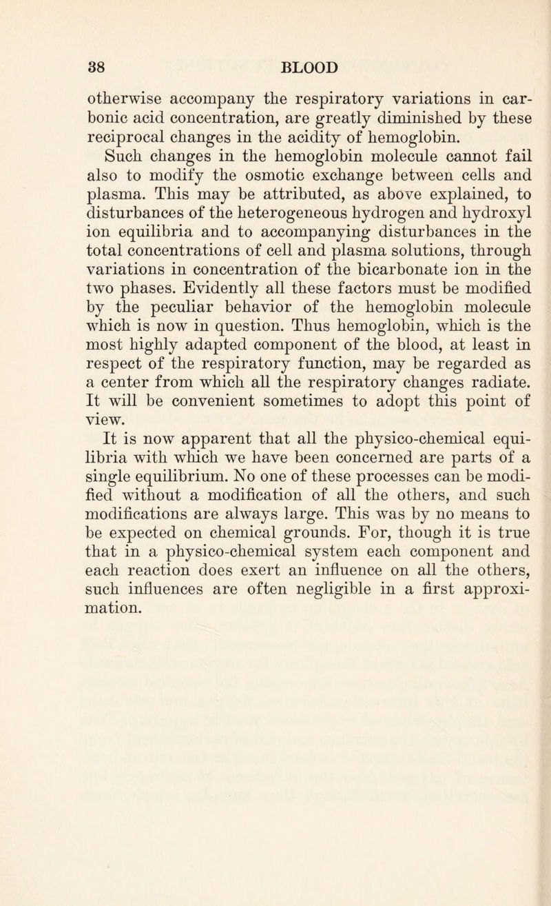 otherwise accompany the respiratory variations in car¬ bonic acid concentration, are greatly diminished by these reciprocal changes in the acidity of hemoglobin. Such changes in the hemoglobin molecule cannot fail also to modify the osmotic exchange between cells and plasma. This may be attributed, as above explained, to disturbances of the heterogeneous hydrogen and hydroxyl ion equilibria and to accompanying disturbances in the total concentrations of cell and plasma solutions, through variations in concentration of the bicarbonate ion in the two phases. Evidently all these factors must be modified by the peculiar behavior of the hemoglobin molecule which is now in question. Thus hemoglobin, which is the most highly adapted component of the blood, at least in respect of the respiratory function, may be regarded as a center from which all the respiratory changes radiate. It will be convenient sometimes to adopt this point of view. It is now apparent that all the physico-chemical equi¬ libria with which we have been concerned are parts of a single equilibrium. No one of these processes can be modi¬ fied without a modification of all the others, and such modifications are always large. This was by no means to be expected on chemical grounds. For, though it is true that in a physico-chemical system each component and each reaction does exert an influence on all the others, such influences are often negligible in a first approxi¬ mation.