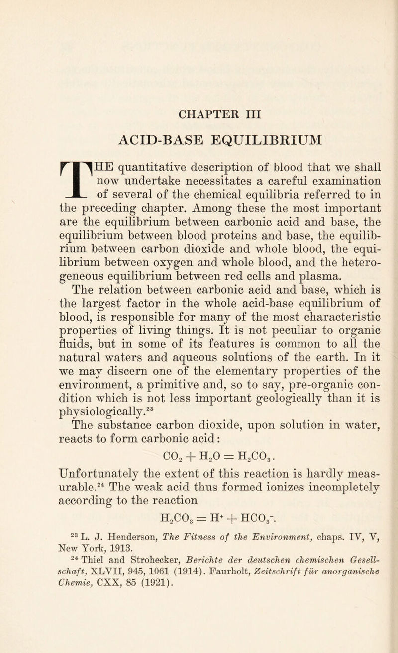 CHAPTER III ACID-BASE EQUILIBRIUM THE quantitative description of blood that we shall now undertake necessitates a careful examination of several of the chemical equilibria referred to in the preceding chapter. Among these the most important are the equilibrium between carbonic acid and base, the equilibrium between blood proteins and base, the equilib¬ rium between carbon dioxide and whole blood, the equi¬ librium between oxygen and whole blood, and the hetero¬ geneous equilibrium between red cells and plasma. The relation between carbonic acid and base, which is the largest factor in the whole acid-base equilibrium of blood, is responsible for many of the most characteristic properties of living things. It is not peculiar to organic fluids, but in some of its features is common to all the natural waters and aqueous solutions of the earth. In it we may discern one of the elementary properties of the environment, a primitive and, so to say, pre-organic con¬ dition which is not less important geologically than it is physiologically.23 The substance carbon dioxide, upon solution in water, reacts to form carbonic acid: C02 + H20 = H2C03. Unfortunately the extent of this reaction is hardly meas¬ urable.24 The weak acid thus formed ionizes incompletely according to the reaction H2C03 = H+ + HCOy. 23 L. J. Henderson, The Fitness of the Environment, chaps. IV, V, New York, 1913. 24 Thiel and Strohecker, Berichte der deutschen chemischen Gesell- schaft, XLYII, 945, 1061 (1914). Faurholt, Zeitschrift fur anorganische Chemie, CXX, 85 (1921).