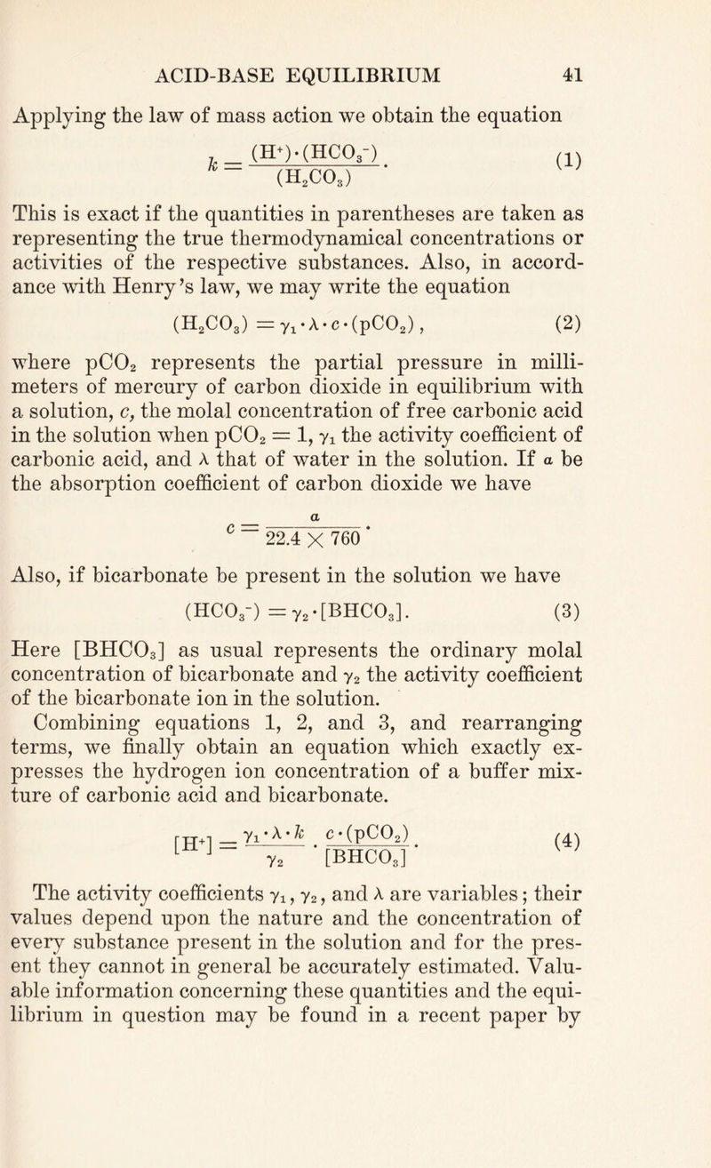 Applying the law of mass action we obtain the equation (H+HHCO,-) (H2co3) This is exact if the quantities in parentheses are taken as representing the true thermodynamical concentrations or activities of the respective substances. Also, in accord¬ ance with Henry ?s law, we may write the equation (H2COs) = y,*A*c*(pC02), (2) where pC02 represents the partial pressure in milli¬ meters of mercury of carbon dioxide in equilibrium with a solution, c, the molal concentration of free carbonic acid in the solution when pC02 — 1, yi the activity coefficient of carbonic acid, and A that of water in the solution. If a be the absorption coefficient of carbon dioxide we have a C ~ 22.4 X 760 ‘ Also, if bicarbonate be present in the solution we have (HC03-) = y2 • [BHC03]. (3) Here [BHC03] as usual represents the ordinary molal concentration of bicarbonate and y2 the activity coefficient of the bicarbonate ion in the solution. Combining equations 1, 2, and 3, and rearranging terms, we finally obtain an equation which exactly ex¬ presses the hydrogen ion concentration of a buffer mix¬ ture of carbonic acid and bicarbonate. i-tt+1 _yyA-fc c • (pC02) /4\ L J y2 [BHC03] The activity coefficients yx, y2, and A are variables; their values depend upon the nature and the concentration of every substance present in the solution and for the pres¬ ent they cannot in general be accurately estimated. Valu¬ able information concerning these quantities and the equi¬ librium in question may be found in a recent paper by