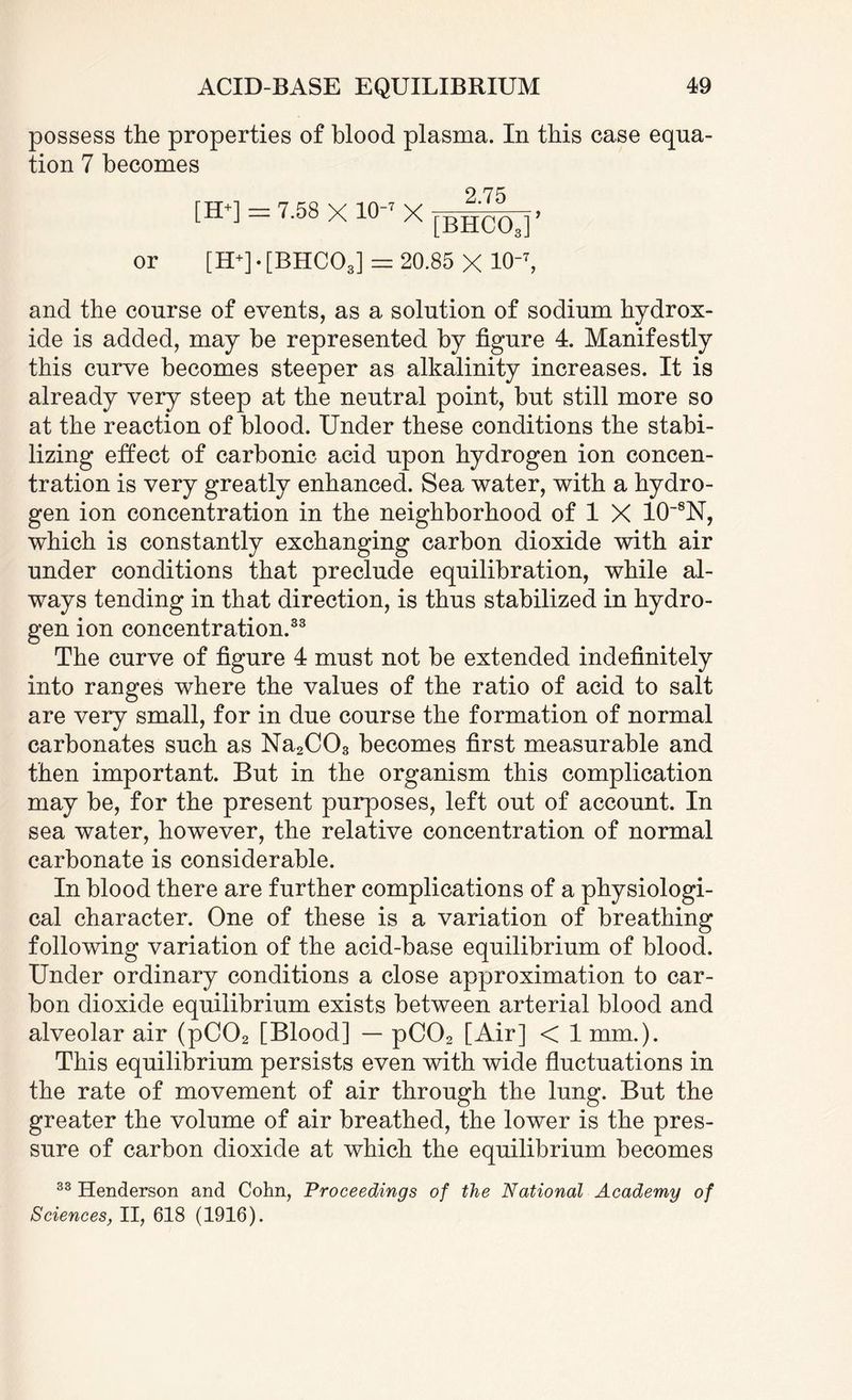 possess the properties of blood plasma. In this case equa¬ tion 7 becomes 9 7^ [H*] = 7.58 x 10-7 x [BncOa]’ or [H+] • [BHC03] = 20.85 X 10-7, and the course of events, as a solution of sodium hydrox¬ ide is added, may be represented by figure 4. Manifestly this curve becomes steeper as alkalinity increases. It is already very steep at the neutral point, but still more so at the reaction of blood. Under these conditions the stabi¬ lizing effect of carbonic acid upon hydrogen ion concen¬ tration is very greatly enhanced. Sea water, with a hydro¬ gen ion concentration in the neighborhood of 1 X 10~8N, which is constantly exchanging carbon dioxide with air under conditions that preclude equilibration, while al¬ ways tending in that direction, is thus stabilized in hydro¬ gen ion concentration.33 The curve of figure 4 must not be extended indefinitely into ranges where the values of the ratio of acid to salt are very small, for in due course the formation of normal carbonates such as Na2C03 becomes first measurable and then important. But in the organism this complication may be, for the present purposes, left out of account. In sea water, however, the relative concentration of normal carbonate is considerable. In blood there are further complications of a physiologi¬ cal character. One of these is a variation of breathing following variation of the acid-base equilibrium of blood. Under ordinary conditions a close approximation to car¬ bon dioxide equilibrium exists between arterial blood and alveolar air (pC02 [Blood] — pC02 [Air] < 1 mm.). This equilibrium persists even with wide fluctuations in the rate of movement of air through the lung. But the greater the volume of air breathed, the lower is the pres¬ sure of carbon dioxide at which the equilibrium becomes 33 Henderson and Cohn, Proceedings of the National Academy of Sciences, II, 618 (1916).