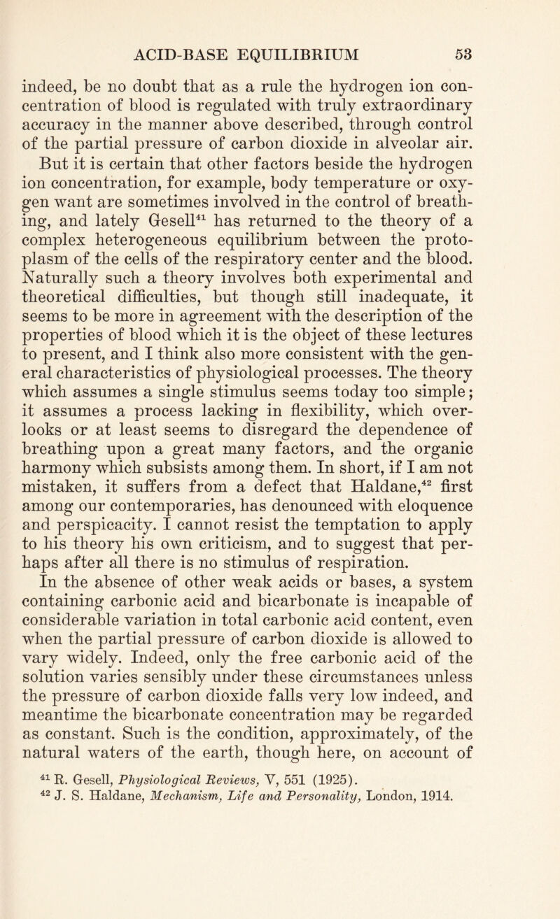indeed, be no donbt that as a rule the hydrogen ion con¬ centration of blood is regulated with truly extraordinary accuracy in the manner above described, through control of the partial pressure of carbon dioxide in alveolar air. But it is certain that other factors beside the hydrogen ion concentration, for example, body temperature or oxy¬ gen want are sometimes involved in the control of breath¬ ing, and lately Gesell41 has returned to the theory of a complex heterogeneous equilibrium between the proto¬ plasm of the cells of the respiratory center and the blood. Naturally such a theory involves both experimental and theoretical difficulties, but though still inadequate, it seems to be more in agreement with the description of the properties of blood which it is the object of these lectures to present, and I think also more consistent with the gen¬ eral characteristics of physiological processes. The theory which assumes a single stimulus seems today too simple; it assumes a process lacking in flexibility, which over¬ looks or at least seems to disregard the dependence of breathing upon a great many factors, and the organic harmony which subsists among them. In short, if I am not mistaken, it suffers from a defect that Haldane,42 first among our contemporaries, has denounced with eloquence and perspicacity. I cannot resist the temptation to apply to his theory his own criticism, and to suggest that per¬ haps after all there is no stimulus of respiration. In the absence of other weak acids or bases, a system containing carbonic acid and bicarbonate is incapable of considerable variation in total carbonic acid content, even when the partial pressure of carbon dioxide is allowed to vary widely. Indeed, only the free carbonic acid of the solution varies sensibly under these circumstances unless the pressure of carbon dioxide falls very low indeed, and meantime the bicarbonate concentration may be regarded as constant. Such is the condition, approximately, of the natural waters of the earth, though here, on account of 41 R. Gesell, Physiological Reviews, V, 551 (1925). 42 J. S. Haldane, Mechanism, Life and Personality, London, 1914.