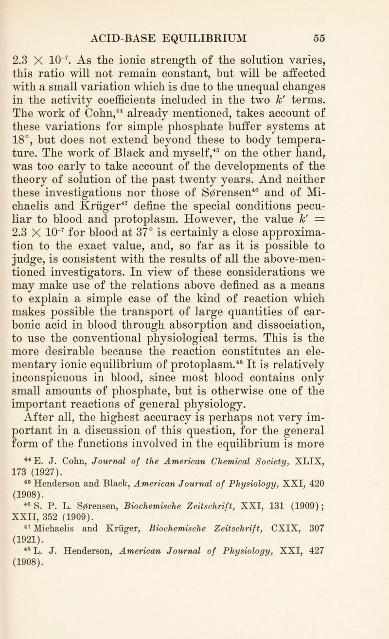 2.3 X 10~7. As the ionic strength of the solution varies, this ratio will not remain constant, but will be affected with a small variation which is due to the unequal changes in the activity coefficients included in the two kr terms. The work of Cohn,44 already mentioned, takes account of these variations for simple phosphate buffer systems at 18°, but does not extend beyond these to body tempera¬ ture. The work of Black and myself,45 on the other hand, was too early to take account of the developments of the theory of solution of the past twenty years. And neither these investigations nor those of S0rensen46 and of Mi- chaelis and Kriiger47 define the special conditions pecu¬ liar to blood and protoplasm. However, the value k' — 2.3 X 10~7 for blood at 37° is certainly a close approxima¬ tion to the exact value, and, so far as it is possible to judge, is consistent with the results of all the above-men¬ tioned investigators. In view of these considerations we may make use of the relations above defined as a means to explain a simple case of the kind of reaction which makes possible the transport of large quantities of car¬ bonic acid in blood through absorption and dissociation, to use the conventional physiological terms. This is the more desirable because the reaction constitutes an ele¬ mentary ionic equilibrium of protoplasm.48 It is relatively inconspicuous in blood, since most blood contains only small amounts of phosphate, but is otherwise one of the important reactions of general physiology. After all, the highest accuracy is perhaps not very im¬ portant in a discussion of this question, for the general form of the functions involved in the equilibrium is more 44 E. J. Cohn, Journal of the American Chemical Society, XLIX, 173 (1927). 45 Henderson and Black, American Journal of Physiology, XXI, 420 (1908). 46 S. P. L. S0rensen, Biochemische Zeitschrift, XXI, 131 (1909); XXII, 352 (1909). 47 Michaelis and Kruger, Biochemische Zeitschrift, CXIX, 307 (1921). 48 L. J. Henderson, American Journal of Physiology, XXI, 427 (1908).
