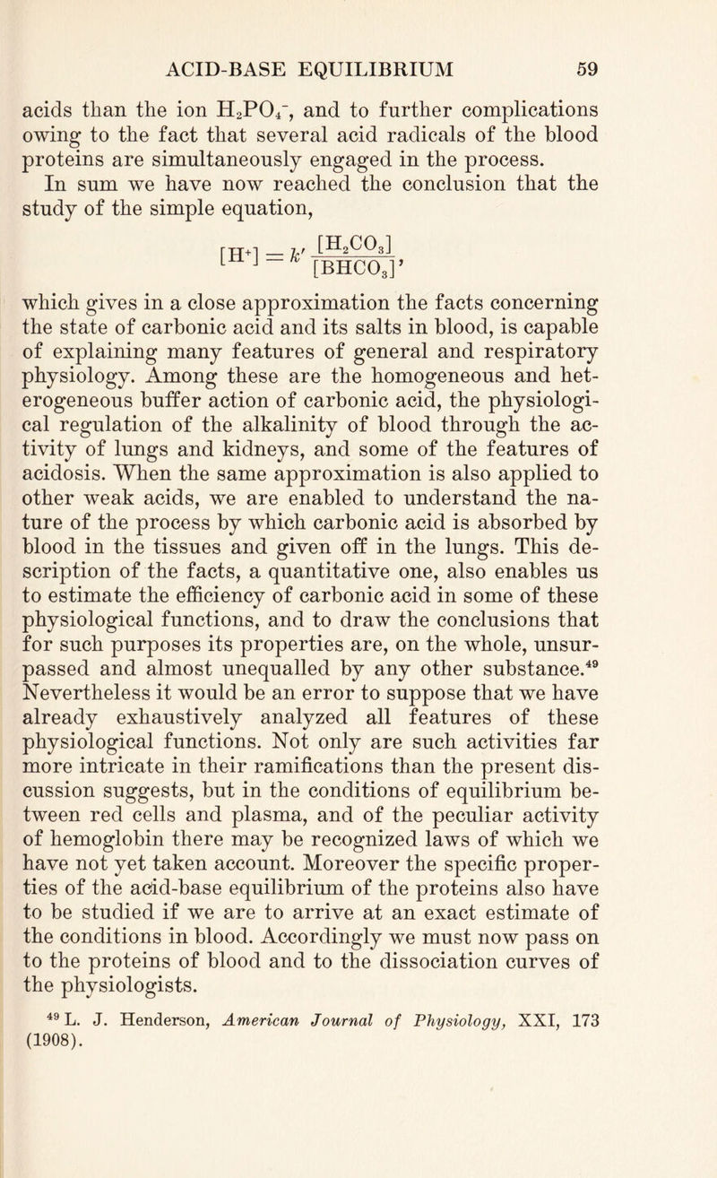 acids than the ion H2P04~, and to further complications owing to the fact that several acid radicals of the blood proteins are simultaneously engaged in the process. In sum we have now reached the conclusion that the study of the simple equation, [H+] [H2CQ3] [BHC03]’ which gives in a close approximation the facts concerning the state of carbonic acid and its salts in blood, is capable of explaining many features of general and respiratory physiology. Among these are the homogeneous and het¬ erogeneous buffer action of carbonic acid, the physiologi¬ cal regulation of the alkalinity of blood through the ac¬ tivity of lungs and kidneys, and some of the features of acidosis. When the same approximation is also applied to other weak acids, we are enabled to understand the na¬ ture of the process by which carbonic acid is absorbed by blood in the tissues and given off in the lungs. This de¬ scription of the facts, a quantitative one, also enables us to estimate the efficiency of carbonic acid in some of these physiological functions, and to draw the conclusions that for such purposes its properties are, on the whole, unsur¬ passed and almost unequalled by any other substance.49 Nevertheless it would be an error to suppose that we have already exhaustively analyzed all features of these physiological functions. Not only are such activities far more intricate in their ramifications than the present dis¬ cussion suggests, but in the conditions of equilibrium be¬ tween red cells and plasma, and of the peculiar activity of hemoglobin there may be recognized laws of which we have not yet taken account. Moreover the specific proper¬ ties of the acid-base equilibrium of the proteins also have to be studied if we are to arrive at an exact estimate of the conditions in blood. Accordingly we must now pass on to the proteins of blood and to the dissociation curves of the physiologists. 49 L. J. Henderson, American Journal of Physiology, XXI, 173 (1908).